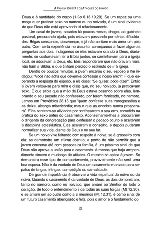 A FAMÍLIA CRISTÃ E OS ATAQUES DO INIMIGO
Deus e à santidade do corpo (1 Co 6.18,19,20). Se um rapaz ou uma
moça quer praticar sexo no namoro ou no noivado, é um sinal evidente
de que Deus não está aprovando tal relacionamento.
Um casal de jovens, casados há poucos meses, chegou ao gabinete
pastoral, procurando ajuda, pois estavam passando por sérias dificulda-
des. Brigas constantes, desavenças, e já não sentiam mais amor um pelo
outro. Com certa experiência no assunto, começamos a fazer algumas
perguntas aos dois. Indagamos se eles estavam orando a Deus, diaria-
mente; se costumavam ler a Bíblia juntos; se caminhavam para a igreja
local; se adoravam a Deus, etc. Eles responderam que não oravam mais,
não liam a Bíblia, e que tinham perdido o estímulo de ir à igreja.
Dentro de poucos minutos, a jovem encarou o seu esposo e lhe in-
dagou: "Você não acha que devemos confessar o nosso erro?". Fiquei es-
perando a resposta do esposo, e ele disse: "Se quiser, pode dizer". Então
a jovem voltou-se para mim e disse que, no seu noivado, já praticavam
sexo. E que sabia que a mão de Deus estava pesando sobre eles, lem-
brando o seu pecado não confessado, por terem fornicado, no namoro.
Lemos em Provérbios 28.13 que "quem confessa suas transgressões e
as deixa, alcança misericórdia; mas o que as encobre nunca prospera-
rá". Eles sentiram-se aliviados por confessarem o seu erro, cometido na
prática do sexo antes do casamento. Aconselhamo-lhes a procurarem
o dirigente da congregação para confessar o pecado oculto e aceitarem
a disciplina eclesiástica. Eles aceitaram o conselho, e depois puderam
normalizar sua vida, diante de Deus e no seu lar.
Se um noivo vive faltando com respeito à noiva; se é grosseiro com
ela; se demonstra um ciúme doentio, a ponto de não permitir que a
jovem converse até com pessoas da família, é um péssimo sinal de que
Deus não aprova a união para o casamento. A menos que haja arrepen-
dimento sincero e mudança de atitudes. O mesmo se aplica à jovem. Se
demonstra esse tipo de comportamento, provavelmente não será uma
boa esposa. Não é da vontade de Deus um casamento marcado para ser
palco de brigas, intrigas, competição ou carnalidade.
De grande importância é observar a vida espiritual do noivo ou da
noiva. Quando o casamento é da vontade de Deus, os dois demonstram,
tanto no namoro, como no noivado, que amam ao Senhor de todo o
coração, de todo o entendimento e de todas as suas forças (Mt 12.30),
e se amam um ao outro como a si mesmos (Mt 12.31), é ótimo sinal de
um futuro casamento abençoado e feliz, pois o amor é o fundamento do
32
 
