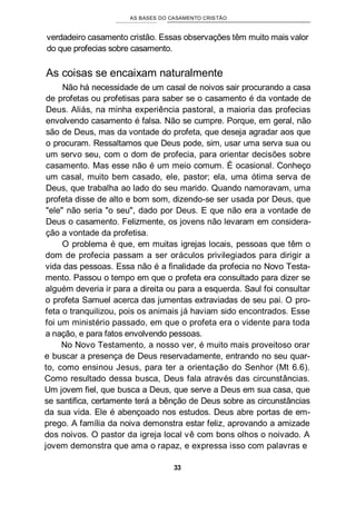 AS BASES DO CASAMENTO CRISTÃO
verdadeiro casamento cristão. Essas observações têm muito mais valor
do que profecias sobre casamento.
As coisas se encaixam naturalmente
Não há necessidade de um casal de noivos sair procurando a casa
de profetas ou profetisas para saber se o casamento é da vontade de
Deus. Aliás, na minha experiência pastoral, a maioria das profecias
envolvendo casamento é falsa. Não se cumpre. Porque, em geral, não
são de Deus, mas da vontade do profeta, que deseja agradar aos que
o procuram. Ressaltamos que Deus pode, sim, usar uma serva sua ou
um servo seu, com o dom de profecia, para orientar decisões sobre
casamento. Mas esse não é um meio comum. É ocasional. Conheço
um casal, muito bem casado, ele, pastor; ela, uma ótima serva de
Deus, que trabalha ao lado do seu marido. Quando namoravam, uma
profeta disse de alto e bom som, dizendo-se ser usada por Deus, que
"ele" não seria "o seu", dado por Deus. E que não era a vontade de
Deus o casamento. Felizmente, os jovens não levaram em considera-
ção a vontade da profetisa.
O problema é que, em muitas igrejas locais, pessoas que têm o
dom de profecia passam a ser oráculos privilegiados para dirigir a
vida das pessoas. Essa não é a finalidade da profecia no Novo Testa-
mento. Passou o tempo em que o profeta era consultado para dizer se
alguém deveria ir para a direita ou para a esquerda. Saul foi consultar
o profeta Samuel acerca das jumentas extraviadas de seu pai. O pro-
feta o tranquilizou, pois os animais já haviam sido encontrados. Esse
foi um ministério passado, em que o profeta era o vidente para toda
a nação, e para fatos envolvendo pessoas.
No Novo Testamento, a nosso ver, é muito mais proveitoso orar
e buscar a presença de Deus reservadamente, entrando no seu quar-
to, como ensinou Jesus, para ter a orientação do Senhor (Mt 6.6).
Como resultado dessa busca, Deus fala através das circunstâncias.
Um jovem fiel, que busca a Deus, que serve a Deus em sua casa, que
se santifica, certamente terá a bênção de Deus sobre as circunstâncias
da sua vida. Ele é abençoado nos estudos. Deus abre portas de em-
prego. A família da noiva demonstra estar feliz, aprovando a amizade
dos noivos. O pastor da igreja local vê com bons olhos o noivado. A
jovem demonstra que ama o rapaz, e expressa isso com palavras e
33
 