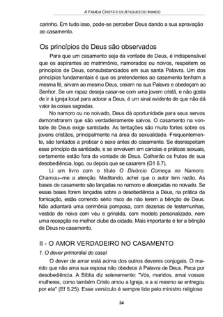 A FAMÍLIA CRISTÃ E OS ATAQUES DO INIMIGO
carinho. Em tudo isso, pode-se perceber Deus dando a sua aprovação
ao casamento.
Os princípios de Deus são observados
Para que um casamento seja da vontade de Deus, é indispensável
que os aspirantes ao matrimônio, namorados ou noivos, respeitem os
princípios de Deus, consubstanciados em sua santa Palavra. Um dos
princípios fundamentais é que os pretendentes ao casamento tenham a
mesma fé, sirvam ao mesmo Deus, creiam na sua Palavra e obedeçam ao
Senhor. Se um rapaz deseja casar-se com uma jovem cristã, e não gosta
de ir à igreja local para adorar a Deus, é um sinal evidente de que não dá
valor às coisas sagradas.
No namoro ou no noivado, Deus dá oportunidade para seus servos
demonstrarem que são verdadeiramente salvos. O casamento na von-
tade de Deus exige santidade. As tentações são muito fortes sobre os
jovens cristãos, principalmente na área da sexualidade. Frequentemen-
te, são tentados a praticar o sexo antes do casamento. Se desrespeitam
esse princípio da santidade, e se envolvem em carícias e práticas sexuais,
certamente estão fora da vontade de Deus. Colherão os frutos de sua
desobediência, logo, ou depois que se casarem (G1 6.7).
Li um livro com o título O Divórcio Começa no Namoro.
Chamou--me a atenção. Meditando, achei que o autor tem razão. As
bases do casamento são lançadas no namoro e alicerçadas no noivado. Se
essas bases forem lançadas sobre a desobediência a Deus, na prática da
fornicação, estão correndo sério risco de não terem a bênção de Deus.
Não adiantará uma cerimônia pomposa, com dezenas de testemunhas,
vestido de noiva com véu e grinalda, com modelo personalizado, nem
uma recepção no melhor clube da cidade. Mais importante é ter a bênção
de Deus no casamento.
II - O AMOR VERDADEIRO NO CASAMENTO
1. O dever primordial do casal
O dever de amar está acima dos outros deveres conjugais. O ma-
rido que não ama sua esposa não obedece à Palavra de Deus. Peca por
desobediência. A Bíblia diz solenemente: "Vós, maridos, amai vossas
mulheres, como também Cristo amou a Igreja, e a si mesmo se entregou
por ela" (Ef 5.25). Esse versículo é sempre lido pelo ministro religioso
34
 