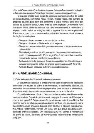 A FAMÍLIA CRISTÃ E OS ATAQUES DO INIMIGO
vida está "insuportável" ao lado da esposa, Satanás fica torcendo pelo pior,
e faz com que aquelas "coisinhas" pareçam montes intransponíveis.
O esposo cristão quer exigir da esposa o cumprimento fiel de todos
os seus deveres, sem faltar nada. Porém, muitas vezes, não cumpre os
próprios deveres para com ela, conforme a Bíblia manda. Será que, por
causa de qualquer coisa, Cristo irrita-se com a Igreja? Certamente não.
Se assim fosse, onde estaríamos nós? Do mesmo modo, é necessário o
esposo cristão evitar as irritações com a esposa. Como isso é possível?
Parece-nos que, com poucas medidas simples, torna-se viável vencer a
tentação das irritações:
• O esposo deve orar com a esposa todos os dias.
• O esposo deve ler a Bíblia ao lado da esposa.
• O esposo deve manter diálogo constante com a esposa sobre as
coisas do lar.
• Quando algo estiver errado, o esposo deve conversar sobre o as
sunto com compreensão. Pedir sugestões à esposa sobre a melhor
maneira de, juntos, resolverem o problema.
• Ambos devem dar graças a Deus pelos problemas. Eles tendem a
desaparecer quando ações de graças sobem aos céus (1 Ts 5.18).
• Ambos devem procurar cultivar o verdadeiro amor.
III - A FIDELIDADE CONJUGAL
1. Fator indispensável à estabilidade no casamento
A segurança espiritual e emocional do casal depende da fidelidade
que cada um devota ao outro. Sem fidelidade, o casamento desaba. As
estruturas do casamento não são preparadas para suportar a infidelidade.
Esta tem efeito devastador no matrimônio, no lar e na família.
O padrão de amor não é o falso amor das novelas, dos filmes e das
revistas sociais. O padrão para o amor conjugal é o amor de Cristo para
com a sua Igreja! E Cristo jamais foi ou virá a ser infiel à sua Noiva. Da
mesma forma os cônjuges cristãos devem ser fiéis uns aos outros, para
que Satanás não encontre brecha para destruir a aliança matrimonial.
No Antigo Testamento, vemos um texto, em que Deus condena a infi-
delidade entre os esposos. Em Malaquias 2.13-16, vemos a repreensão
ao povo de Israel, pelo fato de haver grande incidência de infidelidade
conjugal.
36
 