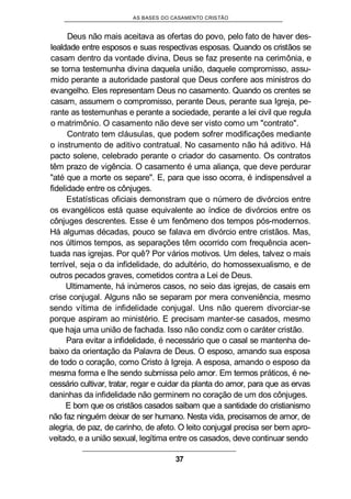 AS BASES DO CASAMENTO CRISTÃO
Deus não mais aceitava as ofertas do povo, pelo fato de haver des-
lealdade entre esposos e suas respectivas esposas. Quando os cristãos se
casam dentro da vontade divina, Deus se faz presente na cerimônia, e
se torna testemunha divina daquela união, daquele compromisso, assu-
mido perante a autoridade pastoral que Deus confere aos ministros do
evangelho. Eles representam Deus no casamento. Quando os crentes se
casam, assumem o compromisso, perante Deus, perante sua Igreja, pe-
rante as testemunhas e perante a sociedade, perante a lei civil que regula
o matrimônio. O casamento não deve ser visto como um "contrato".
Contrato tem cláusulas, que podem sofrer modificações mediante
o instrumento de aditivo contratual. No casamento não há aditivo. Há
pacto solene, celebrado perante o criador do casamento. Os contratos
têm prazo de vigência. O casamento é uma aliança, que deve perdurar
"até que a morte os separe". E, para que isso ocorra, é indispensável a
fidelidade entre os cônjuges.
Estatísticas oficiais demonstram que o número de divórcios entre
os evangélicos está quase equivalente ao índice de divórcios entre os
cônjuges descrentes. Esse é um fenômeno dos tempos pós-modernos.
Há algumas décadas, pouco se falava em divórcio entre cristãos. Mas,
nos últimos tempos, as separações têm ocorrido com frequência acen-
tuada nas igrejas. Por quê? Por vários motivos. Um deles, talvez o mais
terrível, seja o da infidelidade, do adultério, do homossexualismo, e de
outros pecados graves, cometidos contra a Lei de Deus.
Ultimamente, há inúmeros casos, no seio das igrejas, de casais em
crise conjugal. Alguns não se separam por mera conveniência, mesmo
sendo vítima de infidelidade conjugal. Uns não querem divorciar-se
porque aspiram ao ministério. E precisam manter-se casados, mesmo
que haja uma união de fachada. Isso não condiz com o caráter cristão.
Para evitar a infidelidade, é necessário que o casal se mantenha de-
baixo da orientação da Palavra de Deus. O esposo, amando sua esposa
de todo o coração, como Cristo à Igreja. A esposa, amando o esposo da
mesma forma e lhe sendo submissa pelo amor. Em termos práticos, é ne-
cessário cultivar, tratar, regar e cuidar da planta do amor, para que as ervas
daninhas da infidelidade não germinem no coração de um dos cônjuges.
E bom que os cristãos casados saibam que a santidade do cristianismo
não faz ninguém deixar de ser humano. Nesta vida, precisamos de amor, de
alegria, de paz, de carinho, de afeto. O leito conjugal precisa ser bem apro-
veitado, e a união sexual, legítima entre os casados, deve continuar sendo
37
 