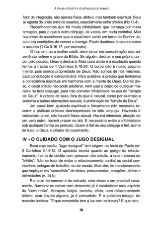A FAMÍLIA CRISTÃ E OS ATAQUES DO INIMIGO
fator de integração, não apenas física, afetiva, mas também espiritual. Deus
se agrada da união entre os casados, especialmente entre cristãos (Hb 13.4).
Reconhecemos que há muita infidelidade que começa por mera
tentação, para o que o outro cônjuge, às vezes, em nada contribui. Mas
havemos de reconhecer que o casal bem unido em torno do Senhor Je-
sus terá condições de vencer o Inimigo. Paulo doutrinou bastante sobre
o assunto (1 Co 3.16,17, por exemplo).
O homem, ou a mulher cristã, deve tomar em consideração esta ad-
vertência solene e grave da Bíblia: Se alguém destruir o seu próprio cor-
po, pelo pecado, Deus o destruirá. Mais clara ainda é a exortação quando
lemos o trecho de 1 Coríntios 6.18-20. O corpo não é nosso propria-
mente, pois somos propriedade de Deus. Não somos de nós mesmos.
Esta constatação é extraordinária. Para aceitá-la, é preciso que tenhamos
a consciência espiritual em harmonia com a mente de Deus. Diante dis-
so, o casal cristão não pode adulterar, nem usar o corpo de qualquer ma-
neira no leito conjugal, para não cometer infidelidade no uso do "templo
de Deus". A prática do sexo, fora do que é natural, como por exemplo a
sodomia e outras aberrações sexuais, é profanação do "templo de Deus".
Um casal bem ajustado espiritual e fisicamente não necessita re-
correr a práticas eróticas desrespeitosas no leito conjugal. Havendo o
verdadeiro amor, não haverá frieza sexual. Haverá interesse, atração de
um pelo outro; haverá prazer no ato. É necessário evitar a infidelidade
sob qualquer forma ou pretexto. Quem é fiel ao seu cônjuge é fiel, acima
de tudo, a Deus, o criador do casamento.
IV - O CUIDADO COM O JUGO DESIGUAL
Essa expressão, "jugo desigual" tem origem no texto de Paulo em
2 Coríntios 6.14-18. O apóstolo exorta quanto ao perigo do relacio-
namento íntimo do cristão com pessoas não cristãs, a quem chama de
"infiéis". Não se trata de evitar o relacionamento cordial ou social com
vizinhos, colegas de trabalho, ou da escola. Mas sim, de relacionamento
que implique em "comunhão" de ideias, pensamentos, emoções, afetos e
intimidades (v. 14 b).
Ê o caso do namoro e do noivado, com vistas a um possível casa-
mento. Namorar ou noivar com descrente já é estabelecer uma espécie
de "comunhão". Abraços, beijos, carinho, afeto, num relacionamento
íntimo, sem dúvida alguma, já é comunhão. E o apóstolo indaga, de
maneira incisiva: "E que comunhão tem a luz com as trevas? E que con-
38
 