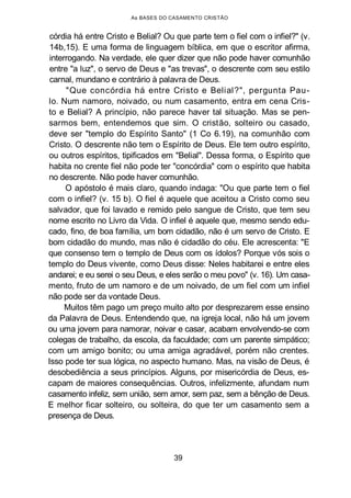 As BASES DO CASAMENTO CRISTÃO
córdia há entre Cristo e Belial? Ou que parte tem o fiel com o infiel?" (v.
14b,15). E uma forma de linguagem bíblica, em que o escritor afirma,
interrogando. Na verdade, ele quer dizer que não pode haver comunhão
entre "a luz", o servo de Deus e "as trevas", o descrente com seu estilo
carnal, mundano e contrário à palavra de Deus.
"Que concórdia há entre Cristo e Belial?", pergunta Pau-
lo. Num namoro, noivado, ou num casamento, entra em cena Cris-
to e Belial? A princípio, não parece haver tal situação. Mas se pen-
sarmos bem, entendemos que sim. O cristão, solteiro ou casado,
deve ser "templo do Espírito Santo" (1 Co 6.19), na comunhão com
Cristo. O descrente não tem o Espírito de Deus. Ele tem outro espírito,
ou outros espíritos, tipificados em "Belial". Dessa forma, o Espírito que
habita no crente fiel não pode ter "concórdia" com o espírito que habita
no descrente. Não pode haver comunhão.
O apóstolo é mais claro, quando indaga: "Ou que parte tem o fiel
com o infiel? (v. 15 b). O fiel é aquele que aceitou a Cristo como seu
salvador, que foi lavado e remido pelo sangue de Cristo, que tem seu
nome escrito no Livro da Vida. O infiel é aquele que, mesmo sendo edu-
cado, fino, de boa família, um bom cidadão, não é um servo de Cristo. E
bom cidadão do mundo, mas não é cidadão do céu. Ele acrescenta: "E
que consenso tem o templo de Deus com os ídolos? Porque vós sois o
templo do Deus vivente, como Deus disse: Neles habitarei e entre eles
andarei; e eu serei o seu Deus, e eles serão o meu povo" (v. 16). Um casa-
mento, fruto de um namoro e de um noivado, de um fiel com um infiel
não pode ser da vontade Deus.
Muitos têm pago um preço muito alto por desprezarem esse ensino
da Palavra de Deus. Entendendo que, na igreja local, não há um jovem
ou uma jovem para namorar, noivar e casar, acabam envolvendo-se com
colegas de trabalho, da escola, da faculdade; com um parente simpático;
com um amigo bonito; ou uma amiga agradável, porém não crentes.
Isso pode ter sua lógica, no aspecto humano. Mas, na visão de Deus, é
desobediência a seus princípios. Alguns, por misericórdia de Deus, es-
capam de maiores consequências. Outros, infelizmente, afundam num
casamento infeliz, sem união, sem amor, sem paz, sem a bênção de Deus.
E melhor ficar solteiro, ou solteira, do que ter um casamento sem a
presença de Deus.
39
 