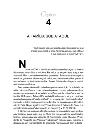 4
A FAMÍLIA SOB ATAQUE
"Todo aquele, pois, que escuta estas minhas palavras e as
pratica, assemelhá-lo-ei ao homem prudente, que edificou
a sua casa sobre a rocha" (Mt 7.24).
No século XXI, a família está sob ataque das forças do inferno
de maneira sistemática e insidiosa. Em todos os tempos, esse ataque tem
sido real. Mas nunca como nos dias presentes. Satanás tem conseguido
mobilizar governos, sistemas judiciários, escolas e faculdades, para mi-
nar as bases da instituição familiar. Só em Cristo a família pode resistir
às investidas satânicas.
Formadores de opinião trabalham para a destruição da entidade fa-
miliar, tal como Deus a criou, pela união de um homem e de uma mulher,
através do casamento. A sociedade sem Deus admite outros "arranjos" de
família. O Supremo Tribunal Federal do Brasil aprovou lei que considera
a união homossexual "união estável", ou, o que é pior, "entidade familiar",
torcendo e distorcendo o sentido de família, de acordo com a Constitui-
ção do País. O que significa isso? Total desprezo à Palavra de Deus, que
considera tais uniões "abominação ao Senhor" (Lv 18.22; 20.13).
É tão terrível o ataque à família na área da sexualidade, que um líder
gay declarou, anos atrás, que os filhos dos conservadores, nos Estados
Unidos, seriam alvo da sodomia. O Reverendo Louis Sheldon, Presi-
dente da "Coalizão dos Valores Tradicionais" naquele país, registrou o
discurso de um representante do segmento homossexual, com a desfa-
 