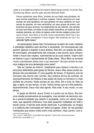 A FAMÍLIA SOB ATAQUE
çatez e a arrogância própria da maioria desse grupo social, no jornal Gay
Community News, escrito pelo ativista Michael Swift:
Vamos sodomizar seus filhos, símbolo de sua frágil masculinidade, de
seus sonhos superficiais e mentiras vulgares. Vamos seduzi-los em suas
escolas, em suas repúblicas, em seus ginásios, em seus vestiários, em suas
arenas de esportes, em seus seminários, em seus grupos de jovens, nos
banheiros de seus cinemas, nos alojamentos de seu exército, nas paradas
de seus caminhões, em todos os seus clubes masculinos, em todas as suas
sessões plenárias, em todos os lugares onde homens estejam juntos com
outros homens. Seus filhos se tornarão nossos subordinados efarão tudo o que
dissermos. Serão remodelados à nossa imagem. Eles suplicarão por nós e nos
adorarão"(grifonosso).
1
As declarações desse líder homossexual revelam de modo cristalino
a estratégia diabólica para dominar a sociedade. Os homossexuais não
querem apenas o respeito a seus direitos. Eles têm um projeto de poder,
de dominação, principalmente das crianças e dos jovens, para compro-
meter o futuro das nações, submetendo-as às suas ordens. Vejam bem
os leitores o que o representante do Diabo disse: "Seus filhos se tornarão
nossos subordinados efarão tudo o que dissermos". Dá para duvidar da natu-
reza maligna de uma declaração como essa?
São as "portas do inferno", batalhando para destruir a família e os
princípios defendidos pela Igreja do Senhor Jesus. Mas essas portas sa-
tânicas não prevalecerão. É uma questão de tempo. O Supremo Juiz do
Universo não dorme nem cochila. Seu sistema divino de controle, de
acompanhamento da História e das ações de todos os homens é o mais
perfeito do universo. Nada escapa ao seu olhar. Ele a tudo vê. Mas só
age, e agirá, no seu tempo, no seu "kairós tempo que só a Ele pertence.
Aparentemente, Deus não está agindo. Mas está. A seu modo, no seu
tempo.
A Igreja do Senhor Jesus Cristo é a porta-voz de Deus. Ela tem
uma missão proclamadora do evangelho, mas também de denúncia con-
tra a pecaminosidade que destrói a sociedade, como um câncer enga-
noso, que aparenta inofensivo, mas está causando metástase em todo o
tecido social. A família está sendo destruída. A prostituição, as drogas
e a violência são vivenciadas em todos os lugares. Antes, só nas grandes
metrópoles que esses males eram mais sentidos. Hoje, porém, com a
' Rev. Louis P. SHELDON. A estratégia (the agenda). O plano dos homossexuais para
transformar a sociedade, p. 6.
41
 