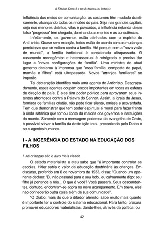 A FAMÍLIA CRISTÃ E OS ATAQUES DO INIMIGO
influência dos meios de comunicação, os costumes têm mudado drasti-
camente, alcançando todos os rincões do país. Seja nas grandes capitais,
seja nos menores distritos, vilas e povoados, a influência nefanda desse
falso "progresso" tem chegado, dominando as mentes e as consciências.
Infelizmente, os governos estão alinhados com o espírito do
Anti-cristo. Quase sem exceção, todos estão de acordo com as mudanças
perniciosas que se voltam contra a família. Até porque, com a "nova visão
de mundo", a família tradicional é considerada ultrapassada. O
casamento monogâmico e heterossexual é retrógrado e precisa dar
lugar a "novas configurações de família". Uma ministra do atual
governo declarou à imprensa que "essa família, composta de papai,
mamãe e filhos" está ultrapassada. Novos "arranjos familiares" se
imporão.
Tal declaração identifica mais uma agente do Anticristo. Desgraça-
damente, esses agentes ocupam cargos importantes em todas as esferas
de direção do país. E eles têm poder político para aprovarem seus in-
tentos afrontosos contra a Palavra do Senhor. Assim, a igreja de Jesus,
formada de famílias cristãs, não pode ficar silente, omissa e acovardada.
Tem que demonstrar que tem poder espiritual e moral para fazer frente
à onda satânica que tomou conta da maioria dos governos e instituições
do mundo. Somente com a mensagem poderosa do evangelho de Cristo,
é possível salvar a família da destruição total, preconizada pelo Diabo e
seus agentes humanos.
I - A INGERÊNCIA DO ESTADO NA EDUCAÇÃO DOS
FILHOS
l. As crianças são o alvo mais visado
O estado materialista e ateu sabe que "é importante controlar as
escolas. Hitler sabia o valor da educação doutrinária às crianças. Em
discurso, proferido em 6 de novembro de 1933, disse: "Quando um opo-
nente declara: 'Eu não passarei para o seu lado', eu calmamente digo: seu
filho já pertence a nós... O que é você? Você passará. Seus descenden-
tes, contudo, encontram-se agora no novo acampamento. Em breve, eles
não conhecerão outra coisa além da sua comunidade".
"O Diabo, mais do que o ditador alemão, sabe muito mais quanto
é importante ter o controle do sistema educacional. Para tanto, procura
promover educadores materialistas, dando-lhes, através da política, ou
42
 