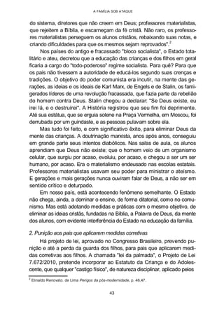 A FAMÍLIA SOB ATAQUE
do sistema, diretores que não creem em Deus; professores materialistas,
que rejeitem a Bíblia, e escarneçam da fé cristã. Não raro, os professo-
res materialistas perseguem os alunos cristãos, rebaixando suas notas, e
criando dificuldades para que os mesmos sejam reprovados".2
Nos países do antigo e fracassado "bloco socialista", o Estado tota-
litário e ateu, decretou que a educação das crianças e dos filhos em geral
ficaria a cargo do "todo-poderoso" regime socialista. Para quê? Para que
os pais não tivessem a autoridade de educá-los segundo suas crenças e
tradições. O objetivo do poder comunista era incutir, na mente das ge-
rações, as ideias e os ideais de Karl Marx, de Engels e de Stalin, os fami-
gerados líderes de uma revolução fracassada, que fazia parte da rebelião
do homem contra Deus. Stalin chegou a declarar: "Se Deus existe, eu
irei lá, e o destruirei". A História registrou que seu fim foi deprimente.
Até sua estátua, que se erguia solene na Praça Vermelha, em Moscou, foi
derrubada por um guindaste, e as pessoas pulavam sobre ela.
Mas tudo foi feito, e com significativo êxito, para eliminar Deus da
mente das crianças. A doutrinação marxista, anos após anos, conseguiu
em grande parte seus intentos diabólicos. Nas salas de aula, os alunos
aprendiam que Deus não existe; que o homem veio de um organismo
celular, que surgiu por acaso, evoluiu, por acaso, e chegou a ser um ser
humano, por acaso. Era o materialismo endeusado nas escolas estatais.
Professores materialistas usavam seu poder para ministrar o ateísmo.
E gerações e mais gerações nunca ouviram falar de Deus, a não ser em
sentido crítico e deturpado.
Em nosso país, está acontecendo fenômeno semelhante. O Estado
não chega, ainda, a dominar o ensino, de forma ditatorial, como no comu-
nismo. Mas está adotando medidas e práticas com o mesmo objetivo, de
eliminar as ideias cristãs, fundadas na Bíblia, a Palavra de Deus, da mente
dos alunos, com evidente interferência do Estado na educação da família.
2. Punição aos pais que aplicarem medidas corretivas
Há projeto de lei, aprovado no Congresso Brasileiro, prevendo pu-
nição e até a perda da guarda dos filhos, para pais que aplicarem medi-
das corretivas aos filhos. A chamada "lei da palmada", o Projeto de Lei
7.672/2010, pretende incorporar ao Estatuto da Criança e do Adoles-
cente, que qualquer "castigo físico", de natureza disciplinar, aplicado pelos
2
Elinaldo Renovato. de Lima Perigos da pós-modernidade, p. 46,47.
43
 