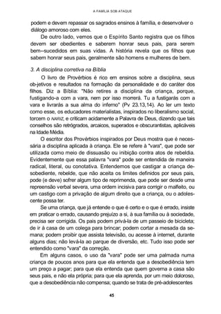 A FAMÍLIA SOB ATAQUE
podem e devem repassar os sagrados ensinos à família, e desenvolver o
diálogo amoroso com eles.
De outro lado, vemos que o Espírito Santo registra que os filhos
devem ser obedientes e saberem honrar seus pais, para serem
bem--sucedidos em suas vidas. A história revela que os filhos que
sabem honrar seus pais, geralmente são homens e mulheres de bem.
3. A disciplina corretiva na Bíblia
O livro de Provérbios é rico em ensinos sobre a disciplina, seus
ob-jetivos e resultados na formação da personalidade e do caráter dos
filhos. Diz a Bíblia: "Não retires a disciplina da criança, porque,
fustigando-a com a vara, nem por isso morrerá. Tu a fustigarás com a
vara e livrarás a sua alma do inferno" (Pv 23.13,14). Ao ler um texto
como esse, os educadores materialistas, inspirados no liberalismo social,
torcem o NARIZ, e criticam acidamente a Palavra de Deus, dizendo que tais
conselhos são retrógrados, arcaicos, superados e obscurantistas, aplicáveis
na Idade Média.
O escritor dos Provérbios inspirados por Deus mostra que é neces-
sária a disciplina aplicada à criança. Ele se refere à "vara", que pode ser
utilizada como meio de dissuasão ou inibição contra atos de rebeldia.
Evidentemente que essa palavra "vara" pode ser entendida de maneira
radical, literal, ou conotativa. Entendemos que castigar a criança de-
sobediente, rebelde, que não aceita os limites definidos por seus pais,
pode (e deve) sofrer algum tipo de reprimenda, que pode ser desde uma
repreensão verbal severa, uma ordem incisiva para corrigir o malfeito, ou
um castigo com a privação de algum direito que a criança, ou o adoles-
cente possa ter.
Se uma criança, que já entende o que é certo e o que é errado, insiste
em praticar o errado, causando prejuízo a si, à sua família ou à sociedade,
precisa ser corrigida. Os pais podem privá-la de um passeio de bicicleta;
de ir à casa de um colega para brincar; podem cortar a mesada da se-
mana; podem proibir que assista televisão, ou acesse à internet, durante
alguns dias; não levá-la ao parque de diversão, etc. Tudo isso pode ser
entendido como "vara" da correção.
Em alguns casos, o uso da "vara" pode ser uma palmada numa
criança de poucos anos para que ela entenda que a desobediência tem
um preço a pagar; para que ela entenda que quem governa a casa são
seus pais, e não ela própria; para que ela aprenda, por um meio doloroso,
que a desobediência não compensa; quando se trata de pré-adolescentes
45
 