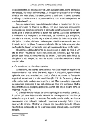 A FAMÍLIA CRISTÃ E OS ATAQUES DO INIMIGO
ou adolescentes, os pais não devem usar castigos físicos, como palmadas,
chineladas, ou coisas semelhantes. A privação de passeios e de outros
direitos tem mais efeito. Se forem jovens, a partir dos 18 anos, somente
o diálogo com firmeza e a repreensão firme com autoridade podem ter
resultados benéficos.
Mas os educadores materialistas debocham e desdenham da edu-
cação com base na Palavra de Deus. Em seus discursos acadêmicos
demagógicos, dizem que mesmo a palmada corretiva não deve ser apli-
cada, pois a criança aprende a bater nos outros. A prática demonstra
o contrário. Os marginais, os bandidos, os violentos que estupram,
assaltam e matam, via de regra, são oriundos de lares onde não há
disciplina corretiva; de lares onde os pais não tiveram ou não têm au-
toridade sobre os filhos. Essa é a realidade. Se for feita uma pesquisa
na Fundação Casa,
3
certamente essa afirmação poderá ser confirmada.
Disciplinar, adequadamente, de acordo com a idade do filho, é um
ato de amor. Provérbios 13.24 ensina que pais lenientes, que não disci-
plinam seus filhos, na verdade não os amam. O que ama seus filhos os
disciplina "a seu tempo", ou seja, de acordo com a faixa etária e a idade
mental deles.
4. Os resultados da disciplina corretiva
A disciplina, de acordo com a Bíblia, não visa impor um regime de
medo ou terror, nos lares. De modo algum. A disciplina, quando bem
aplicada, com amor e sabedoria, produz efeitos saudáveis na formação
espiritual, emocional e social dos filhos (Pv 29.15). Se envergonha a
mãe, certamente também envergonha o pai. Mas o resultado esperado
de uma boa disciplina é dar sabedoria ao filho em formação. Outro
texto mostra que a disciplina produz descanso aos pais e alegria para os
mesmos (Pv 29.17).
O diálogo é mais valioso do que a aplicação da medida corretiva.
Explicar por que determinada atitude foi inadequada faz a criança
entender o que é certo ou errado. Dependendo da idade, a criança
que recebe uma palmada pode não relacionar o castigo físico com o
que fez de errado. Mostrar à criança por que determinada atitude
não foi boa, colocando-se no lugar da pessoa prejudicada, é a melhor
solução.
3 Antiga FEBEM.
46
 
