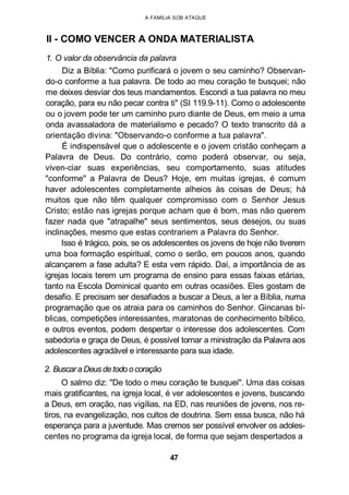 A FAMÍLIA SOB ATAQUE
II - COMO VENCER A ONDA MATERIALISTA
1. O valor da observância da palavra
Diz a Bíblia: "Como purificará o jovem o seu caminho? Observan-
do-o conforme a tua palavra. De todo ao meu coração te busquei; não
me deixes desviar dos teus mandamentos. Escondi a tua palavra no meu
coração, para eu não pecar contra ti" (SI 119.9-11). Como o adolescente
ou o jovem pode ter um caminho puro diante de Deus, em meio a uma
onda avassaladora de materialismo e pecado? O texto transcrito dá a
orientação divina: "Observando-o conforme a tua palavra".
É indispensável que o adolescente e o jovem cristão conheçam a
Palavra de Deus. Do contrário, como poderá observar, ou seja,
viven-ciar suas experiências, seu comportamento, suas atitudes
"conforme" a Palavra de Deus? Hoje, em muitas igrejas, é comum
haver adolescentes completamente alheios às coisas de Deus; há
muitos que não têm qualquer compromisso com o Senhor Jesus
Cristo; estão nas igrejas porque acham que é bom, mas não querem
fazer nada que "atrapalhe" seus sentimentos, seus desejos, ou suas
inclinações, mesmo que estas contrariem a Palavra do Senhor.
Isso é trágico, pois, se os adolescentes os jovens de hoje não tiverem
uma boa formação espiritual, como o serão, em poucos anos, quando
alcançarem a fase adulta? E esta vem rápido. Daí, a importância de as
igrejas locais terem um programa de ensino para essas faixas etárias,
tanto na Escola Dominical quanto em outras ocasiões. Eles gostam de
desafio. E precisam ser desafiados a buscar a Deus, a ler a Bíblia, numa
programação que os atraia para os caminhos do Senhor. Gincanas bí-
blicas, competições interessantes, maratonas de conhecimento bíblico,
e outros eventos, podem despertar o interesse dos adolescentes. Com
sabedoria e graça de Deus, é possível tornar a ministração da Palavra aos
adolescentes agradável e interessante para sua idade.
2. Buscara Deusdetodo ocoração
O salmo diz: "De todo o meu coração te busquei". Uma das coisas
mais gratificantes, na igreja local, é ver adolescentes e jovens, buscando
a Deus, em oração, nas vigílias, na ED, nas reuniões de jovens, nos re-
tiros, na evangelização, nos cultos de doutrina. Sem essa busca, não há
esperança para a juventude. Mas cremos ser possível envolver os adoles-
centes no programa da igreja local, de forma que sejam despertados a
47
 