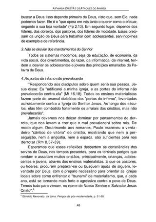 A FAMÍLIA CRISTÃ E OS ATAQUES DO INIMIGO
buscar a Deus. Isso depende primeiro de Deus, visto que, sem Ele, nada
podemos fazer. Ele é o "que opera em vós tanto o querer como o efetuar,
segundo a sua boa vontade" (Fp 2.13). Em segundo lugar, depende dos
líderes, dos obreiros, dos pastores, dos líderes de mocidade. Esses preci-
sam da unção de Deus para trabalhar com adolescentes, servindo-lhes
de exemplo e de referência.
3.Não se desviar dos mandamentos do Senhor
Todos os sistemas modernos, seja de educação, de economia, da
vida social, dos divertimentos, do lazer, da informática, da internet, ten-
dem a desviar os adolescentes e jovens dos princípios emanados da Pa-
lavra de Deus.
4. As portas do inferno não prevalecerão
"Respondendo aos discípulos sobre quem seria sua pessoa, Je-
sus disse: Eu "edificarei a minha igreja, e as portas do inferno não
prevalecerão contra ela" (Mt 16.18). Todos os ensinos materialistas
fazem parte do arsenal diabólico das "portas do inferno", levantadas
acirradamente contra a Igreja do Senhor Jesus. Ao longo dos sécu-
los, elas têm combatido fortemente os arraiais dos cristãos, mas não
prevalecerão".
Jamais devemos nos deixar dominar por pensamentos de der-
rota, que nos levam a crer que o mal prevalecerá sobre nós. De
modo algum. Doutrinando aos romanos, Paulo escreveu o verda-
deiro "cântico de vitória" do cristão, mostrando que nem a per-
seguição, nem a angústia, nem a espada, são suficientes para nos
derrotar (Rm 8.37-39).
Esperamos que essas reflexões despertem as consciências dos
servos de Deus, nos tempos presentes, para os terríveis perigos que
rondam e assaltam muitos cristãos, principalmente, crianças, adoles-
centes e jovens, através dos ensinos materialistas. E que os pastores,
ou líderes, procurem preparar-se ou busquem ajuda de alguém, le-
vantado por Deus, com o preparo necessário para orientar as igrejas
locais sobre como enfrentar o "tsunami" de materialismo, que, a cada
ano, está se tornando mais forte e agressivo contra o povo de Deus.
Temos tudo para vencer, no nome de Nosso Senhor e Salvador Jesus
Cristo".4
4
Elinaldo Renovato. de Lima. Perigos da pós-modernidade, p. 51-59.
48
 