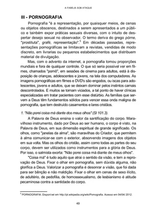 A FAMÍLIA SOB ATAQUE
III - PORNOGRAFIA
Pornografia "é a representação, por quaisquer meios, de cenas
ou objetos obscenos, destinados a serem apresentados a um públi-
co e tainbém expor práticas sexuais diversas, com o intuito de des-
pertar desejo sexual no observador. O termo deriva do grego pórne,
"prostituta", grafé, representação".
5
Em décadas passadas, repre-
sentações pornográficas se limitavam a revistas, vendidas de modo
discreto, em livrarias ou pequenos estabelecimentos que distribuem
material de divulgação.
Mas, com o advento da internet, a pornografia tomou proporções
mundiais e fora de qualquer controle. O que só seria possível ver em fil-
mes, chamados "pornô", em sessões de cinema para adultos, está à dis-
posição de crianças, adolescentes e jovens, na tela dos computadores. As
imagens pornográficas em filmes e DVD's são engodos, ou iscas para ado-
lescentes, jovens e adultos, que se deixam dominar pelos instintos carnais
descontrolados. E muitos se tornam viciados, a tal ponto de haver clínicas
especializadas em tratar pacientes com esse distúrbio. As famílias que ser-
vem a Deus têm fundamentos sólidos para vencer essa onda maligna de
pornografia, que tem destruído casamentos e lares cristãos.
1. "Não porei coisa má diante dos meus olhos" (Sl 101.3).
A Palavra de Deus ensina o valor da santificação do corpo. Mara-
vilhoso instrumento, dado por Deus ao ser humano, o corpo é visto, na
Palavra de Deus, em sua dimensão espiritual de grande significado. Os
olhos, como "janelas da alma", são maravilhas do Criador, que permitem
à alma comunicar-se com o exterior, absorvendo imagens dos objetos
em sua volta. Mas os olhos do cristão, assim como todas as partes do seu
corpo, devem ser utilizados como instrumentos para a glória de Deus.
Por isso, o salmista exorta: "Não porei coisa má diante de meus olhos".
"Coisa má" é tudo aquilo que atrai o sentido da visão, e tem a repro-
vação de Deus. Fixar o olhar em pornografia, sem dúvida alguma, não
glorifica a Deus. Valorizar a pornografia é desonrar a visão, que foi dada
para ser bênção e não maldição. Fixar o olhar em cenas de sexo ilícito,
de adultério, de pedofilia, de homossexualismo, de lesbianismo é atitude
pecaminosa contra a santidade do corpo.
5
PORNOGRAFIA. Disponível em http://pt.wikipedia.org/wiki/Pomografia. Acesso em 04/04/ 2012.
49
 