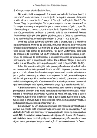 A FAMIUA CRISTÃ E OS ATAQUES DO INIMIGO
2. O corpo — templo do Espírito Santo
Na visão cristã, o corpo não é apenas formado de "cabeça, tronco e
membros", externamente, e um conjunto de órgãos internos vitais para
a vida ativa e consciente. O corpo é "templo do Espírito Santo". Diz
Paulo: "Fugi da prostituição. Todo pecado que o homem comete é fora
do corpo; mas o que se prostitui peca contra o seu próprio corpo. Ou
não sabeis que o nosso corpo é o templo do Espírito Santo, que habita
em vós, proveniente de Deus, e que não sois de vós mesmos? Porque
fostes comprados por bom preço; glorificai, pois, a Deus no vosso corpo
e no vosso espírito, os quais pertencem a Deus" (1 Co 6.18-20).
Uma das coisas que mais contribui para a prostituição é o interesse
pela pornografia. Milhões de pessoas, incluindo cristãos, são vítimas da
pressão da pornografia. Até homens de Deus têm sido envolvidos pelas
teias dessa rede carnal da pornografia. Por quê? Certamente, pela falta
de oração e da vigilância (Mt 26.41); falta de um exercício diário e con-
tínuo, do processo da santificação. É impossível vencer os tentáculos da
pornografia, sem a santificação diária. Diz a Bíblia: "Segui a paz com
todos e a santificação, sem a qual ninguém verá o Senhor" (Hb 12.14).
A família tem sido atingida pela pornografia de maneira destruido-
ra. No aconselhamento pastoral, temos recebido esposas que com amar-
gura no rosto, dizem ter descoberto que seus maridos são viciados em
pornografia. Homens que deixam suas esposas de lado, e se voltam para
a internet, para a prática do chamado "sexo virtual", que é a expressão
sofisticada da pornografia. Casamentos têm acabado por causa desse mal
que se espalha por toda a parte, como uma praga "que assola ao meio dia".
A Bíblia aconselha o recurso maravilhoso para vencer a tentação da
pornografia, que tem sido muito aceita pela sociedade sem Deus, mate-
rialista e hedonista. Diz Paulo: "Quanto ao mais, irmãos, tudo o que é
verdadeiro, tudo o que é honesto, tudo o que é justo, tudo o que é puro,
tudo o que é amável, tudo o que é de boa fama, se há alguma virtude, e
se há algum louvor, nisso pensai" (Fp 4.8).
Se um jovem ou um adulto se interessa por imagens pornográficas é
porque sua mente está impressionada com esse tipo de divulgação. À luz
do texto de Paulo aos filipenses, ver pornografia não passa no teste da ética
cristã. Não é verdadeiro, não é honesto, não é justo, não é puro, não é amável,
não é de boa fama, nem há qualquer virtude na pornografia, nem tampouco
algum louvor, para que mereça a valorização do servo ou da serva de Deus.
50
 