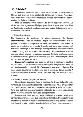 A FAMÍLIA SOB ATAQUE
IV - DROGAS
A família tem sido atacada no lado espiritual com as investidas sa-
tânicas que propõem a sua destruição, com novas formas de "configura-
ções familiares", incluindo as chamadas "uniões homoafetivas", conde-
nadas pela Palavra de Deus.
Mas há também outros ataques, de ordem espiritual e social. Os
vícios têm sido agentes do Maligno, para destruir vidas preciosas. Pais
de família são levados à morte precoce, por causa do tabagismo, do al-
coolismo e dos tóxicos.
1. Oquesãoasdrogas
Na linguagem da Medicina, há vários conceitos de drogas:
Medicamentos. Para os médicos, drogas são medicamentos. Na lin-
guagem farmacêutica, drogas são fármacos, ou remédios. Daí o nome dro-
garia, como sinônimo de farmácia. Quando você toma uma aspirina, está
tomando uma droga. A palavra droga tem origem numa palavra holandesa,
"droog", que significa "folha seca". Vem do tempo em que todos os remédios
eram de origem caseira, na base dos vegetais. Também se definem como
substâncias naturais, químicas ou sintéticas que produzem alterações físicas
ou psíquicas em quem as usam.
Drogas psicotrópicas. Elas atuam no cérebro, e modificam o equilíbrio
do psiquismo. O uso de medicamentos pode ajudar o organismo a restaurar
seu funcionamento, ou prejudicá-lo. Depende da aplicação ou da dose. Por
isso, não se deve tomar medicamento sem a orientação de um médico. A
chamada auto-medicação tem causado grandes prejuízos e até provocado
a morte.
2. Classificaçãodasdrogasquantoaoseuuso
Há as drogas chamadas lícitas, e as ilícitas. As drogas lícitas são, natu-
ralmente, os medicamentos prescritos pelos médicos; e há as drogas lícitas,
não prescritas pela medicina, mas permitidas legalmente, como é o caso do
fiimo e da bebida alcoólica. As drogas ilícitas são as que têm uso proibido
por lei: maconha, cocaína, crack, cola de sapateiro etc.
Para o cristão, só é permitido o uso de drogas que sejam classificadas
como medicamentos, desde que prescritos pelo médico. Desrespeitar essa
orientação é incorrer no risco de sofrer consequências prejudiciais ao corpo,
que é considerado, na Bíblia, templo do Espírito Santo, e deve ser muito
51
 