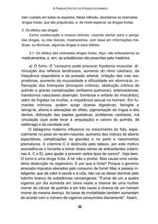 A FAMÍLIA CRISTÃ E OS ATAQUES DO INIMIGO
bem cuidado em todos os aspectos. Nesta reflexão, abordamos as chamadas
drogas lícitas, que são prejudiciais, e, de modo especial, as drogas ilícitas.
3. Os efeitos das drogas
Como colaboração a nossos leitores, visando alertar para o perigo
das drogas, ou dos tóxicos, mostraremos, com base em informações mé-
dicas, ou técnicas, algumas drogas e seus efeitos.
3.1. Os efeitos das chamadas drogas lícitas. Aqui, não enfocaremos os
medicamentos, e, sim, as substâncias não prescritas pela medicina.
a) O fumo. O "consumo pode provocar hipotonia muscular, di-
minuição dos reflexos tendinosos, aumento do ritmo cardíaco, da
frequência respiratória e da pressão arterial, irritação das vias res-
piratórias, aumento da mucosidade e dificuldade em eliminá-la, in-
flamação dos brônquios (bronquite crônica), obstrução crônica do
pulmão e graves complicações (enfisema pulmonar), arteriosclerose,
transtornos vasculares (exemplo: trombose e enfarte do miocárdio);
além de frigidez na mulher, e impotência sexual no homem. Em fu-
mantes crônicos, podem surgir úlceras digestivas, faringite e
laringi-te, afonia e alterações do olfato, pigmentação da língua e dos
dentes, disfunção das papilas gustativas, problemas cardíacos, má
circulação (que pode levar à amputação) e cancro do pulmão, de
estômago e da cavidade oral.
O tabagismo materno influencia no crescimento do feto, espe-
cialmente no peso do recém-nascido, aumento dos índices de aborto
espontâneo, complicações na gravidez e no parto e nascimentos
prematuros. A vitamina C é destruída pelo tabaco, por este motivo
aconselha-se o fumante a tomar doses extras de antioxidantes (vitami-
nas A, C e E), para ajudar a prevenir certos tipos de cancro". Veja bem.
O fumo é uma droga lícita. A lei não o proíbe. Mas causa uma verda-
deira destruição no organismo. E por que é lícita? Porque o governo
arrecada impostos elevados pelo consumo de fumo! Mas a pessoa in-
teligente, que dá valor à saúde e à vida, não vai se deixar dominar pelo
tubinho branco de substâncias cancerígenas. "Fumar de um a quatro
cigarros por dia aumenta em cinco vezes a chance de uma mulher
morrer de câncer de pulmão e em três vezes a chance de um homem
morrer da mesma doença. As taxas de mortalidade também aumentam
de acordo com o número de cigarros consumidos diariamente". Assim,
52
 