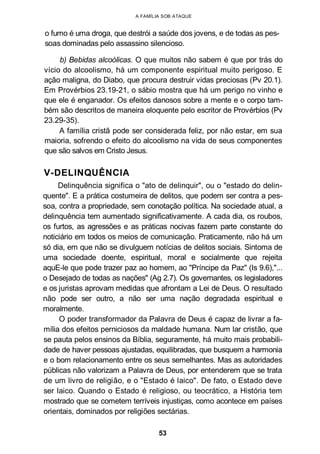 A FAMÍLIA SOB ATAQUE
o fumo é uma droga, que destrói a saúde dos jovens, e de todas as pes-
soas dominadas pelo assassino silencioso.
b) Bebidas alcoólicas. O que muitos não sabem é que por trás do
vício do alcoolismo, há um componente espiritual muito perigoso. E
ação maligna, do Diabo, que procura destruir vidas preciosas (Pv 20.1).
Em Provérbios 23.19-21, o sábio mostra que há um perigo no vinho e
que ele é enganador. Os efeitos danosos sobre a mente e o corpo tam-
bém são descritos de maneira eloquente pelo escritor de Provérbios (Pv
23.29-35).
A família cristã pode ser considerada feliz, por não estar, em sua
maioria, sofrendo o efeito do alcoolismo na vida de seus componentes
que são salvos em Cristo Jesus.
V-DELINQUÊNCIA
Delinquência significa o "ato de delinquir", ou o "estado do delin-
quente". E a prática costumeira de delitos, que podem ser contra a pes-
soa, contra a propriedade, sem conotação política. Na sociedade atual, a
delinquência tem aumentado significativamente. A cada dia, os roubos,
os furtos, as agressões e as práticas nocivas fazem parte constante do
noticiário em todos os meios de comunicação. Praticamente, não há um
só dia, em que não se divulguem notícias de delitos sociais. Sintoma de
uma sociedade doente, espiritual, moral e socialmente que rejeita
aquE-le que pode trazer paz ao homem, ao "Príncipe da Paz" (Is 9.6),"...
o Desejado de todas as nações" (Ag 2.7). Os governantes, os legisladores
e os juristas aprovam medidas que afrontam a Lei de Deus. O resultado
não pode ser outro, a não ser uma nação degradada espiritual e
moralmente.
O poder transformador da Palavra de Deus é capaz de livrar a fa-
mília dos efeitos perniciosos da maldade humana. Num lar cristão, que
se pauta pelos ensinos da Bíblia, seguramente, há muito mais probabili-
dade de haver pessoas ajustadas, equilibradas, que busquem a harmonia
e o bom relacionamento entre os seus semelhantes. Mas as autoridades
públicas não valorizam a Palavra de Deus, por entenderem que se trata
de um livro de religião, e o "Estado é laico". De fato, o Estado deve
ser laico. Quando o Estado é religioso, ou teocrático, a História tem
mostrado que se cometem terríveis injustiças, como acontece em países
orientais, dominados por religiões sectárias.
53
 