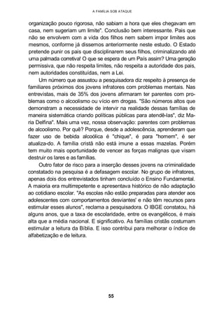 A FAMÍLIA SOB ATAQUE
organização pouco rigorosa, não sabiam a hora que eles chegavam em
casa, nem sugeriam um limite". Conclusão bem interessante. Pais que
não se envolvem com a vida dos filhos nem sabem impor limites aos
mesmos, conforme já dissemos anteriormente neste estudo. O Estado
pretende punir os pais que disciplinarem seus filhos, criminalizando até
uma palmada corretiva! O que se espera de um País assim? Uma geração
permissiva, que não respeita limites, não respeita a autoridade dos pais,
nem autoridades constituídas, nem a Lei.
Um número que assustou a pesquisadora diz respeito à presença de
familiares próximos dos jovens infratores com problemas mentais. Nas
entrevistas, mais de 35% dos jovens afirmaram ter parentes com pro-
blemas como o alcoolismo ou vício em drogas. "São números altos que
demonstram a necessidade de intervir na realidade dessas famílias de
maneira sistemática criando políticas públicas para atendê-las", diz Ma-
ria Delfina". Mais uma vez, nossa observação: parentes com problemas
de alcoolismo. Por quê? Porque, desde a adolescência, aprenderam que
fazer uso de bebida alcoólica é "chique", é para "homem", é ser
atualiza-do. A família cristã não está imune a essas mazelas. Porém
tem muito mais oportunidade de vencer as forças malignas que visam
destruir os lares e as famílias.
Outro fator de risco para a inserção desses jovens na criminalidade
constatado na pesquisa é a defasagem escolar. No grupo de infratores,
apenas dois dos entrevistados tinham concluído o Ensino Fundamental.
A maioria era multirrepetente e apresentava histórico de não adaptação
ao cotidiano escolar. "As escolas não estão preparadas para atender aos
adolescentes com comportamentos desviantes' e não têm recursos para
estimular esses alunos", reclama a pesquisadora. O IBGE constatou, há
alguns anos, que a taxa de escolaridade, entre os evangélicos, é mais
alta que a média nacional. E significativo. As famílias cristãs costumam
estimular a leitura da Bíblia. E isso contribui para melhorar o índice de
alfabetização e de leitura.
55
 