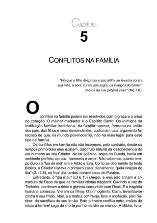 5
CONFLITOS NA FAMÍLIA
"Porque o filho despreza o pai, afilha se levanta contra
sua mãe, a nora, contra sua sogra, os inimigos do homem
são os da sua própria casa" (Mq 7.6).
Oconflitos na família podem ser resolvidos com a graça e o amor
no coração. O melhor mediador é o Espírito Santo. Os inimigos da
instituição familiar tradicional, da família nuclear, formada na união
dos pais, dos filhos e seus descendentes, costumam usar argumento fa-
lacioso de que, no mundo pós-moderno, não há mais lugar para esse
tipo de família.
Os conflitos em família não são incomuns, pelo contrário, desde os
tempos primordiais eles existem. São fruto natural da desobediência do
ser humano ao seu Criador. No lar edênico, antes da Queda, havia um
ambiente perfeito, de paz, harmonia e amor. Não sabemos quanto tem-
po durou a "lua de mel" entre Adão e Eva. Como se depreende do texto
bíblico, o Criador visitava o primeiro casal diariamente, "pela viração do
dia" (Gn 3.8), no final das tardes maravilhosas do Paraíso.
Entretanto, o "dia mau" (Ef 6.13) chegou e eles não tinham a ar-
madura de Deus de que as famílias cristãs dispõem. Ouvindo a voz do
Tentador, perderam a doce e gloriosa comunhão com Deus. E a tragédia
humana começou. Vieram os filhos. O primogênito, Caim, levantou-se
contra o seu irmão, Abel, e o matou, por inveja, face a aceitação, pelo Se-
nhor, do sacrifício do seu irmão. Este primeiro conflito entre irmãos de
início à terrível saga da morte por homicídio no mundo. A Bíblia, livro
 