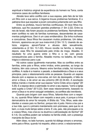 CONFLITOS NA FAMÍLIA
espiritual e histórico original da experiência do homem na Terra, conta
inúmeros casos de conflitos familiares.
Abraão teve sério conflito com a sua esposa, pelo fato de ter tido
um filho com a sua serva. A bigamia trouxe problemas familiares. E o
patriarca teve que expulsar a jovem concubina juntamente com seu filho.
Entre os profetas, houve famílias conflituosas. Eli teve filhos tra-
balhosos, que lhe causaram grandes problemas (1 Sm 2.22). Entre os
reis de Israel, não foram poucos os problemas familiares. Normalmente,
eram conflitos no seio de famílias numerosas, descendentes de casa-
mentos poligâmicos. Davi é um caso emblemático. Ele tinha mulheres
e concubinas. Seus filhos lhe causaram muitos problemas. Um deles,
Amnom, apaixonou-se por sua meia-irmã (2 Sm 13.1). Usando de as-
túcia, enganou ajovemTamar e abusou dela sexualmente,
violentando--a (2 Sm 13.1-22). Houve revolta na família, e, tempos
depois, esse filho foi assassinado pelo irmão da moça, Absalão. O
resultado foi uma guerra entre o filho e o rei, com graves
consequências para a família. Absalão morreu na batalha, de modo
trágico e doloroso para o pai.
Há outros casos igualmente marcantes. Mas os conflitos entre as
famílias, entre pais e filhos, entre irmãos, entre parentes, ao longo da
história, têm sido comuns. Mesmo entre famílias cristãs, há inúmeros
conflitos. A razão é a mesma: o pecado, a desobediência a Deus e a seus
princípios, para o relacionamento entre as pessoas. Quando um esposo
discute com a esposa ou vice-versa, em tom de desrespeito, é falta de
amor a Deus, e de amor ao seu próximo (Mt 22.34-40). A exortação
bíblica manda o marido amar sua esposa "como Cristo ama a Igreja" (Ef
5.25). E a esposa deve a submissão no amor a seu esposo, "como a Igreja
está sujeita a Cristo" (Ef 5.22). Sem esse relacionamento, baseado no
amor a Deus e no amor conjugal verdadeiro, os conflitos são inevitáveis.
Quando pais brigam com seus filhos, faltando-lhes com o respei-
to, ou, quando filhos faltam com respeito a seus pais, é porque a linha
demarcatória do amor foi rompida. A Bíblia diz: "Vós, filhos, sede obe-
dientes a vossos pais no Senhor, porque isto é justo. Honra a teu pai e
a tua mãe, que é o primeiro mandamento com promessa, para que te vá
bem, e vivas muito tempo sobre a terra. E vós, pais, não provoqueis a ira
a vossos filhos, mas criai-os na doutrina e admoestação do Senhor" (Ef
6.1-4). Os conflitos podem ser evitados na família cristã, com a presença
marcante de Deus no lar.
Além disso, no lado humano, quando há diálogo sincero e amoroso,
entre pais e filhos; quando há respeito, afeto e amor; o relacionamento
57
 