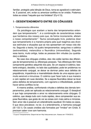 A FAMÍLIA CRISTÃ E OS ATAQUES DO INIMIGO
familiar, protegido pela bênção de Deus, torna-se agradável e estimulan-
te. E possível, sim, evitar ou amenizar conflitos no lar cristão. Podemos
todas as coisas "naquele que nos fortalece" (Fp 4.13).
I - DESENTENDIMENTO ENTRE OS CÔNJUGES
1. Temperamentos diferentes
Os psicólogos que aceitam a teoria dos temperamentos enten-
dem que temperamento "...é a combinação de características inatas
que herdamos dos nossos pais que, de forma inconsciente, afetam
o nosso comportamento".
1
Numa conceituação livre, podemos dizer
que temperamento é a maneira própria pela qual reagimos aos diver-
sos estímulos e situações que se nos apresentam em nossa vida diá-
ria. Segundo a teoria, há quatro temperamentos: sanguíneo e colérico
(extrovertidos); melancólico e fleumático (introvertidos). Segundo
essa teoria, muito antiga, todas as pessoas têm virtudes (ou qualida-
des) e defeitos.
No caso dos cônjuges cristãos, eles não estão isentos das diferen-
ças de temperamentos ou diferenças pessoais. Tais diferenças têm forte
componente genético adquirido dos pais. Se um esposo é colérico, bas-
tante enérgico, decidido, no lado das qualidades; pode ter problemas no
relacionamento conjugal, se deixar se dominar pelos seus defeitos de
prepotência, impaciência e insensibilidade diante de uma esposa que é
muito sensível e minuciosa. O colérico quer fazer tudo à sua maneira
e com rapidez em suas decisões. Se a esposa fleumática deixar se levar
pelos defeitos de temperamento, com egoísmo e inflexibilidade, poderá
haver sérios conflitos no lar.
A mesma análise, confrontando virtudes e defeitos dos demais tem-
peramentos, pode ser aplicada ao relacionamento conjugal. O desejável
é que haja compreensão e amor no relacionamento entre cônjuges. O
colérico, que deseja tudo com muita rapidez, deve compreender sua es-
posa fleumática, que gosta de ver as coisas com mais calma e minúcias.
Sem amor não é possível um entendimento saudável. Em todos os casos,
0 que deve prevalecer, no lar, é o entendimento, a harmonia conjugal
(SI 133.1). Os casais cristãos são formados por "irmãos" em Cristo. E
precisam saber viver com harmonia.
' O que é Temperamento: Disponível em http://educamais.com. Acesso em 17/04/2012.
58
 