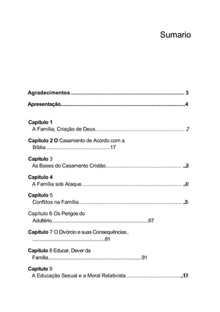 Sumario
Agradecimentos ........................................................................... 3
Apresentação................................................................................................4
Capítulo 1
A Família, Criação de Deus........................................................... ..............7
Capítulo 2 O Casamento de Acordo com a
Bíblia................................................17
Capítulo 3
As Bases do Casamento Cristão.................................................. .............28
Capítulo 4
A Família sob Ataque.................................................................. ...............40
Capítulo 5
Conflitos na Família.................................................................... .................56
Capítulo 6 Os Perigos do
Adultério............................................................................67
Capítulo 7 O Divórcio e suas Consequências..
..........................................................81
Capítulo 8 Educar, Dever da
Família.............................................................................91
Capítulo 9
A Educação Sexual e a Moral Relativista ............................................101
 