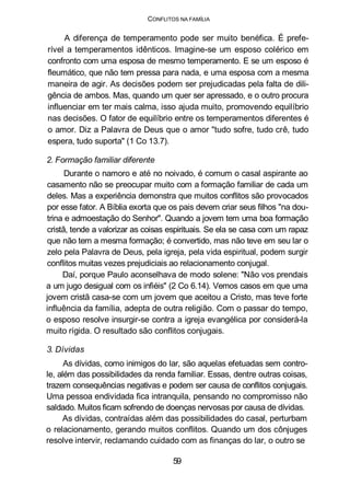 CONFLITOS NA FAMÍLIA
A diferença de temperamento pode ser muito benéfica. É prefe-
rível a temperamentos idênticos. Imagine-se um esposo colérico em
confronto com uma esposa de mesmo temperamento. E se um esposo é
fleumático, que não tem pressa para nada, e uma esposa com a mesma
maneira de agir. As decisões podem ser prejudicadas pela falta de dili-
gência de ambos. Mas, quando um quer ser apressado, e o outro procura
influenciar em ter mais calma, isso ajuda muito, promovendo equilíbrio
nas decisões. O fator de equilíbrio entre os temperamentos diferentes é
o amor. Diz a Palavra de Deus que o amor "tudo sofre, tudo crê, tudo
espera, tudo suporta" (1 Co 13.7).
2. Formação familiar diferente
Durante o namoro e até no noivado, é comum o casal aspirante ao
casamento não se preocupar muito com a formação familiar de cada um
deles. Mas a experiência demonstra que muitos conflitos são provocados
por esse fator. A Bíblia exorta que os pais devem criar seus filhos "na dou-
trina e admoestação do Senhor". Quando a jovem tem uma boa formação
cristã, tende a valorizar as coisas espirituais. Se ela se casa com um rapaz
que não tem a mesma formação; é convertido, mas não teve em seu lar o
zelo pela Palavra de Deus, pela igreja, pela vida espiritual, podem surgir
conflitos muitas vezes prejudiciais ao relacionamento conjugal.
Daí, porque Paulo aconselhava de modo solene: "Não vos prendais
a um jugo desigual com os infiéis" (2 Co 6.14). Vemos casos em que uma
jovem cristã casa-se com um jovem que aceitou a Cristo, mas teve forte
influência da família, adepta de outra religião. Com o passar do tempo,
o esposo resolve insurgir-se contra a igreja evangélica por considerá-la
muito rígida. O resultado são conflitos conjugais.
3. Dívidas
As dívidas, como inimigos do lar, são aquelas efetuadas sem contro-
le, além das possibilidades da renda familiar. Essas, dentre outras coisas,
trazem consequências negativas e podem ser causa de conflitos conjugais.
Uma pessoa endividada fica intranquila, pensando no compromisso não
saldado. Muitos ficam sofrendo de doenças nervosas por causa de dívidas.
As dívidas, contraídas além das possibilidades do casal, perturbam
o relacionamento, gerando muitos conflitos. Quando um dos cônjuges
resolve intervir, reclamando cuidado com as finanças do lar, o outro se
59
 