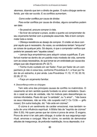 A FAMÍLIA CRISTÃ E OS ATAQUES DO INIMIGO
aborrece, dizendo que tem o direito de gastar. O outro cônjuge sente-se
ferido, por não ser ouvido. E os conflitos aumentam.
Como evitar conflitos por causa de dividas
Para evitar conflitos por causa de dívidas, alguns conselhos podem
ser úteis:
• Se possível, procure comprar à vista.
• Se tiver de comprar a prazo, avalie o quanto vai comprometer do
seu orçamento familiar com a prestação assumida. Não é bom compro
meter toda a renda.
• Ofereça resistência ao desejo de comprar. O cristão só deve com
prar aquilo que é necessário. Às vezes, os vendedores tentam "empurrar"
as coisas de qualquer jeito. Só depois, é que o comprador verifica que
poderia ter passado sem "aquelas coisas".
• Jamais faça empréstimos para adquirir coisas supérfluas. É pre
ferível manter-se dentro de um padrão mais modesto de vida, somente
com as coisas necessárias, do que tornar-se um endividado por causa dos
artigos que são dispensáveis (Pv 22.7).
• Tenha muito cuidado em ser fiador. Ficar por fiador de um com
panheiro já não é coisa boa, conforme Provérbios 6.1; e ficar por fia
dor de um estranho, é pior ainda. Leia Provérbios 11.15; 17.18; 20.16;
22.26; 27.13.
• Faça um orçamento familiar.
4. Desconfiança entre os cônjuges
Tem sido uma das principais causas de conflito no matrimônio. O
casamento só tem sentido quando fundado no amor verdadeiro. Quan-
do o casal se ama de verdade, não há motivos para desconfianças ou
ciúmes infundados. Paulo diz que "a caridade", ou "o amor"... "não busca
os seus interesses, não se irrita, não suspeita maf (1 Co 13.5b — grifo
nosso). Em outra tradução, diz: "não arde em ciúmes".
O ciúme é um sentimento de caráter emocional, mas também re-
sulta de uma influência espiritual. A Bíblia fala de "espírito de ciúmes"
(Nm 5.30). Há quem pense que ter ciúme é prova de amor. É engano.
Prova de amor é ter zelo pelo cônjuge, é cuidar de sua segurança espi-
ritual, amorosa e conjugal. Mas ter ciúme, no sentido de demonstrar
atitudes de insegurança, de profunda insatisfação, ira ou depressão, é si-
60
 