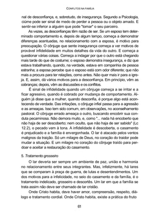 CONFLITOS NA FAMÍLIA
nal de desconfiança, e, sobretudo, de insegurança. Segundo a Psicologia,
ciúme pode ser sinal de medo de perder a pessoa ou o objeto amado. E
sentir-se inferior a alguém que pode "tomar" o seu parceiro.
As vezes, as desconfianças têm razão de ser. Se um esposo tem deter-
minado comportamento e, depois de algum tempo, começa a demonstrar
diferenças acentuadas, no relacionamento com a esposa, é motivo para
preocupação. O cônjuge que sente insegurança começa a ver motivos de
provável infidelidade em muitos detalhes da vida do outro. E começa a
questionar várias coisas. Começa a indagar por que o outro está chegando
mais tarde do que de costume; o esposo demonstra insegurança, e diz que
estava trabalhando, quando, na verdade, estava em companhia de pessoa
estranha; a esposa percebe que o esposo está com odor diferente; que não
mais a procura para ter relações, como antes. Não quer mais ir para a igre-
ja. E, assim, dá vários motivos para a desconfiança. Em princípio, vêm as
cobranças; depois, vêm as discussões e os conflitos.
É sinal de infidelidade quando um cônjuge começa a se irritar e a
ficar agressivo, quando é cobrado por mudança de comportamento. Al-
guém já disse que a mulher, quando desconfia, é porque algo está acon-
tecendo de verdade. Das irritações, o cônjuge infiel passa para a agressão
e as ameaças. Isso tem sido comum, em observações, no aconselhamento
pastoral. O cônjuge errado ameaça o outro, buscando encobrir sua con-
duta pecaminosa. Não demora muito, e, como "... nada há encoberto que
não haja de ser descoberto; nem oculto, que não haja de ser sabido" (Lc
12.2), o pecado vem à tona. A infidelidade é descoberta, o casamento
é prejudicado e a família é envergonhada. O lar é atacado pelos ventos
malignos da traição. Só um milagre de Deus, no coração do traidor pode
mudar a situação. E um milagre no coração do cônjuge traído para per-
doar e aceitar a restauração do casamento.
5. Tratamento grosseiro
O lar deveria ser sempre um ambiente de paz, união e harmonia
no relacionamento entre seus integrantes. Mas, infelizmente, há lares
que se comparam à praça de guerra, de lutas e desentendimentos. Um
dos motivos para a infelicidade, no seio do casamento e da família, é o
tratamento indelicado, grosseiro e descortês. Um lar em que a família se
trata assim não deve ser chamado de lar cristão.
Onde Cristo habita, deve haver amor, compreensão, respeito, diá-
logo e tratamento cordial. Onde Cristo habita, existe a prática do fruto
61
 