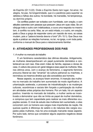 A FAMÍLIA CRISTÃ E OS ATAQUES DO INIMIGO
do Espírito (G1 5.22). Onde o Espírito Santo tem lugar, há amor, há
alegria, há paz, há longanimidade, que é a paciência para suportar os
defeitos e falhas dos outros; há bondade, há mansidão, há temperança,
ou domínio próprio.
Os conflitos podem ser evitados com humildade, com oração, e com
atitudes coerentes com pessoas que possuem Jesus em suas vidas. Se um
cônjuge trata o outro com indelicadeza, e ouve uma resposta no mesmo
tom, é conflito na certa. Mas, se um está irritado, e o outro, em oração,
pede a Deus a graça de responder como um nascido de novo, as coisas
mudam, pois a "palavra branda desvia o furor" (Pv 15.1). Que Deus nos
ajude a praticar as relações humanas, no lar, na igreja, e em toda parte,
conforme o manual de Deus para o relacionamento familiar.
II - ATIVIDADES PROFISSIONAIS DOS PAIS
1. A mulher no mercado de trabalho
E um fenômeno característico das últimas décadas. Antigamente,
as mulheres desempenhavam um papel puramente doméstico e con-
tentavam-se com isso. Elas eram mães de família, esposas e donas de
casa. A cultura dos povos em geral relegava esse papel às mulheres. Mas,
nos últimos anos, com o avanço do feminismo, o segmento feminino
procurou liberar-se das "amarras" da cultura patriarcal ou machista, e
reivindicou os mesmos direitos que são concedidos aos homens.
Nesse aspecto, os avanços foram enormes. A inserção das mulhe-
res no mercado de trabalho tem aumentado de modo significativo. A
urbanização acelerada, o processo de industrialização e as mudanças
culturais, econômicas e sociais têm forçado a participação da mulher
em atividades antes próprias dos homens. Por um lado, há um aspecto
positivo. Inserida no mercado de trabalho, a mulher sente-se incen-
tivada a demonstrar que não se limita ao papel de mulher doméstica,
e comprova que tem capacidade para realizar as mais diferentes ocu-
pações sociais. O nível de estudo das mulheres tem aumentado, e elas
concorrem com os homens aos cargos mais importantes da nação. Há
queixas quanto à diferença de salário e de natureza dos cargos ocu-
pados pelas mulheres, mas há uma evolução marcante nesse aspecto.
Por outro lado, temos que considerar alguns aspectos negativos desse
fenômeno.
62
 