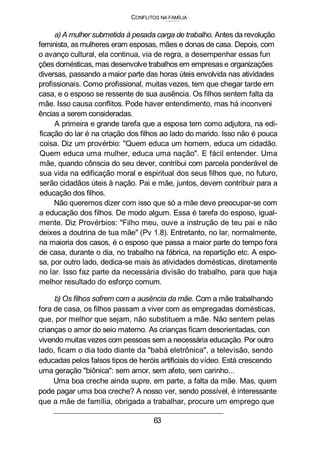 CONFLITOS NA FAMÍLIA
a) A mulher submetida à pesada carga de trabalho. Antes da revolução
feminista, as mulheres eram esposas, mães e donas de casa. Depois, com
o avanço cultural, ela continua, via de regra, a desempenhar essas fun
ções domésticas, mas desenvolve trabalhos em empresas e organizações
diversas, passando a maior parte das horas úteis envolvida nas atividades
profissionais. Como profissional, muitas vezes, tem que chegar tarde em
casa, e o esposo se ressente de sua ausência. Os filhos sentem falta da
mãe. Isso causa conflitos. Pode haver entendimento, mas há inconveni
ências a serem consideradas.
A primeira e grande tarefa que a esposa tem como adjutora, na edi-
ficação do lar é na criação dos filhos ao lado do marido. Isso não é pouca
coisa. Diz um provérbio: "Quem educa um homem, educa um cidadão.
Quem educa uma mulher, educa uma nação". E fácil entender. Uma
mãe, quando cônscia do seu dever, contribui com parcela ponderável de
sua vida na edificação moral e espiritual dos seus filhos que, no futuro,
serão cidadãos úteis à nação. Pai e mãe, juntos, devem contribuir para a
educação dos filhos.
Não queremos dizer com isso que só a mãe deve preocupar-se com
a educação dos filhos. De modo algum. Essa é tarefa do esposo, igual-
mente. Diz Provérbios: "Filho meu, ouve a instrução de teu pai e não
deixes a doutrina de tua mãe" (Pv 1.8). Entretanto, no lar, normalmente,
na maioria dos casos, é o esposo que passa a maior parte do tempo fora
de casa, durante o dia, no trabalho na fábrica, na repartição etc. A espo-
sa, por outro lado, dedica-se mais às atividades domésticas, diretamente
no lar. Isso faz parte da necessária divisão do trabalho, para que haja
melhor resultado do esforço comum.
b) Os filhos sofrem com a ausência da mãe. Com a mãe trabalhando
fora de casa, os filhos passam a viver com as empregadas domésticas,
que, por melhor que sejam, não substituem a mãe. Não sentem pelas
crianças o amor do seio materno. As crianças ficam desorientadas, con
vivendo muitas vezes com pessoas sem a necessária educação. Por outro
lado, ficam o dia todo diante da "babá eletrônica", a televisão, sendo
educadas pelos falsos tipos de heróis artificiais do vídeo. Está crescendo
uma geração "biônica": sem amor, sem afeto, sem carinho...
Uma boa creche ainda supre, em parte, a falta da mãe. Mas, quem
pode pagar uma boa creche? A nosso ver, sendo possível, é interessante
que a mãe de família, obrigada a trabalhar, procure um emprego que
63
 