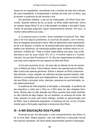A FAMÍLIA CRISTÃ E OS ATAQUES DO INIMIGO
ocupe só um expediente, coincidindo com o horário de aula das crianças.
No outro expediente, é fundamental o contato da mãe com os filhos, que
já sentem a ausência do pai durante o dia.
Em grandes cidades, o pai sai de madrugada. Os filhos ficam dor-
mindo. Quando retorna ao lar, já tarde, os filhos estão dormindo. Como
se sentem esses filhos? E se a mãe também se afasta o dia todo? Certa-
mente há grandes prejuízos nesse relacionamento familiar. Por isso, "a
mulher sábia edifica sua casa..."
c) O prejuízo para a mulher. Essa realidade é positiva? Sim. Mas
para o lar traz alguns problemas. O acúmulo de papéis, com o tempo,
leva ao desgaste emocional e físico. Não se dedicando mais inteiramente
ao lar e ao esposo, a mulher se vê pressionada para exercer os múltiplos
papéis com eficiência. As cobranças podem gerar conflitos sérios no ca
samento. A Bíblia diz: "Toda a mulher sábia edifica sua casa, mas a tola
derruba-a com as suas mãos" (Pv 14.1). A mulher sábia é a "mulher
virtuosa" de que fala Provérbios 31.10. Ela tem capacidade de edificar a
sua casa como adjutora do seu esposo ao lado dos filhos.
d) Os pais ausentes do lar. Os pais são os líderes do lar de acordo
com a Palavra de Deus. Como líderes, devem ser exemplo para os filhos.
Mas muitos são apenas genitores. Geram e deixam os filhos crescerem,
dão alimento, roupa, calçado, as melhores escolas (quando podem), dão
dinheiro e condições para sua independência. Mas, para a maioria, falta
dar aos filhos o principal: amor, atenção, presença na sua formação, no
seu desenvolvimento.
A ausência da mãe prejudica a formação, a educação. A ausência do
pai prejudica a visão que o filho ou a filha deve ter das relações fami-
liares. Muitos pais só dão atenção aos filhos quando eles estão doentes,
ou são vítimas de algo trágico, de um acidente, ou ameaça de morte. No
mais, passam os anos sem terem diálogo, contato ou aproximação com
os filhos. Isso é altamente prejudicial. A presença do pai, no lar, é funda-
mental para a formação espiritual e emocional dos filhos.
III - A MÁ EDUCAÇÃO DOS FILHOS
Entende-se por má educação o mau comportamento dos filhos no
lar ou fora dele. Neste aspecto, não nos referimos à educação formal
dos bancos escolares. Os lares estão prejudicados quanto à educação
64
 