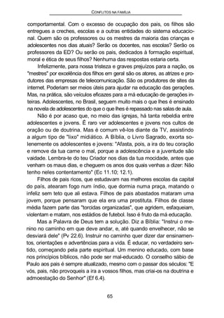 CONFLITOS NA FAMÍLIA
comportamental. Com o excesso de ocupação dos pais, os filhos são
entregues a creches, escolas e a outras entidades do sistema educacio-
nal. Quem são os professores ou os mestres da maioria das crianças e
adolescentes nos dias atuais? Serão os docentes, nas escolas? Serão os
professores da ED? Ou serão os pais, dedicados à formação espiritual,
moral e ética de seus filhos? Nenhuma das respostas estaria certa.
Infelizmente, para nossa tristeza e graves prejuízos para a nação, os
"mestres" por excelência dos filhos em geral são os atores, as atrizes e pro-
dutores das empresas de telecomunicação. São os produtores de sites da
internet. Poderiam ser meios úteis para ajudar na educação das gerações.
Mas, na prática, são veículos eficazes para a má educação de gerações in-
teiras. Adolescentes, no Brasil, seguem muito mais o que lhes é ensinado
na novela de adolescentes do que o que lhes é repassado nas salas de aula.
Não é por acaso que, no meio das igrejas, há tanta rebeldia entre
adolescentes e jovens. Ê raro ver adolescentes e jovens nos cultos de
oração ou de doutrina. Mas é comum vê-los diante da TV, assistindo
a algum tipo de "lixo" midiático. A Bíblia, o Livro Sagrado, exorta so-
lenemente os adolescentes e jovens: "Afasta, pois, a ira do teu coração
e remove da tua carne o mal, porque a adolescência e a juventude são
vaidade. Lembra-te do teu Criador nos dias da tua mocidade, antes que
venham os maus dias, e cheguem os anos dos quais venhas a dizer: Não
tenho neles contentamento" (Ec 11.10; 12.1).
Filhos de pais ricos, que estudavam nas melhores escolas da capital
do país, atearam fogo num índio, que dormia numa praça, matando o
infeliz sem teto que ali estava. Filhos de pais abastados mataram uma
jovem, porque pensaram que ela era uma prostituta. Filhos de classe
média fazem parte das "torcidas organizadas", que agridem, esfaqueiam,
violentam e matam, nos estádios de futebol. Isso é fruto da má educação.
Mas a Palavra de Deus tem a solução. Diz a Bíblia: "Instrui o me-
nino no caminho em que deve andar, e, até quando envelhecer, não se
desviará dele" (Pv 22.6). Instruir no caminho quer dizer dar ensinamen-
tos, orientações e advertências para a vida. É educar, no verdadeiro sen-
tido, começando pela parte espiritual. Um menino educado, com base
nos princípios bíblicos, não pode ser mal-educado. O conselho sábio de
Paulo aos pais é sempre atualizado, mesmo com o passar dos séculos: "E
vós, pais, não provoqueis a ira a vossos filhos, mas criai-os na doutrina e
admoestação do Senhor" (Ef 6.4).
65
 