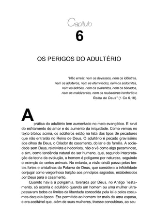 6
OS PERIGOS DO ADULTÉRIO
"Não erreis: nem os devassos, nem os idólatras,
nem os adúlteros, nem os efeminados, nem os sodomitas,
nem os ladrões, nem os avarentos, nem os bêbados,
nem os maldizentes, nem os roubadores herdarão o
Reino de Deus" (1 Co 6.10).
Aprática do adultério tem aumentado no meio evangélico. E sinal
do esfriamento do amor e do aumento da iniquidade. Como vemos no
texto bíblico acima, os adúlteros estão na lista dos tipos de pecadores
que não entrarão no Reino de Deus. O adultério é pecado gravíssimo
aos olhos de Deus, o Criador do casamento, do lar e da família. A socie-
dade sem Deus, relativista e hedonista, não o vê como algo pecaminoso,
e sim, como tendência natural do ser humano, que, segundo interpreta-
ção da teoria da evolução, o homem é polígamo por natureza, seguindo
o exemplo de certos animais. No entanto, a visão cristã passa pelas len-
tes fortes e cristalinas da Palavra de Deus, que considera a infidelidade
conjugal como vergonhosa traição aos princípios sagrados, estabelecidos
por Deus para o casamento.
Quando havia a poligamia, tolerada por Deus, no Antigo Testa-
mento, só ocorria o adultério quando um homem ou uma mulher ultra-
passavam todos os limites da liberdade concedida pela lei e pelos costu-
mes daquela época. Era permitido ao homem ter mais de uma esposa,
e era aceitável que, além de suas mulheres, tivesse concubinas, ao seu
 