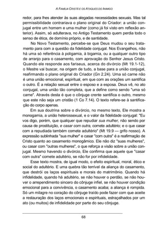 A FAMÍLIA CRISTÃ E OS ATAQUES DO INIMIGO
redor, para lhes atender às suas alegadas necessidades sexuais. Mas tal
permissibilidade contrariava o plano original do Criador: a união con-
jugal entre um homem e uma mulher (como já foi visto em reflexão an-
terior). Assim, só adulterava, no Antigo Testamento quem perdia todo o
senso de ética, de domínio próprio, e de santidade.
No Novo Testamento, percebe-se que Deus mudou o seu trata-
mento para com a questão da fidelidade conjugal. Nos Evangelhos, não
há uma só referência à poligamia, à bigamia, ou a qualquer outro tipo
de arranjo para o casamento, com aprovação do Senhor Jesus Cristo.
Quando ele responde aos fariseus, acerca do divórcio (Mt 19.1-12),
o Mestre vai buscar, na origem de tudo, a base para a união conjugal,
reafirmando o plano original do Criador (Gn 2.24). Uma só carne não
é uma união emocional, espiritual, em que com as orações um santifica
o outro. É a relação sexual entre o esposo e a esposa. Deus vê, no ato
conjugal, uma união tão completa, que a define como sendo "uma só
carne". Através desta é que o cônjuge crente santifica o outro, mesmo
que este não seja um cristão (1 Co 7.14). O texto refere-se à santifica-
ção do corpo apenas.
Em sua doutrina sobre o divórcio, no mesmo texto, Ele mostra a
monogamia, a união heterossexual, e o valor da fidelidade conjugal: "Eu
vos digo, porém, que qualquer que repudiar sua mulher, não sendo por
causa de prostituição, e casar com outra, comete adultério; e o que casar
com a repudiada também comete adultério" (Mt 19.9 — grifo nosso). A
expressão sublinhada "sua mulher" e casar "com outra" é a reafirmação de
Cristo quanto ao casamento monogâmico. Ele não diz "suas mulheres",
ou casar com "outras mulheres", o que reforça a visão sobre a união con-
jugal. Mesmo havendo o divórcio, Ele confirma que aquele que "casar
com outra" comete adultério, se não for por infidelidade.
Esse texto mostra, de igual modo, o efeito espiritual, moral, ético e
social do adultério. E uma quebra tão terrível da aliança do casamento,
que destrói os laços espirituais e morais do matrimônio. Quando há
infidelidade, quando há adultério, se não houver o perdão, se não hou-
ver o arrependimento sincero do cônjuge infiel, se não houver condição
emocional para a convivência, o casamento acaba; a aliança é rompida.
Só um milagre no coração do cônjuge traído pode fazer com que aceite
a restauração dos laços emocionais e espirituais, estraçalhados por um
ato (ou muitos) de infidelidade por parte do seu cônjuge.
68
 
