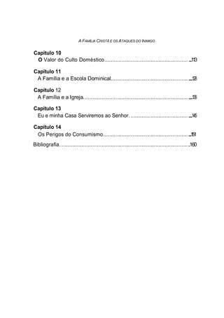 A FAMÍLIA CRISTÃ E OS ATAQUES DO INIMIGO
Capítulo 10
O Valor do Culto Doméstico...................................................... .............113
Capítulo 11
A Família e a Escola Dominical.................................................. ............128
Capítulo 12
A Família e a Igreja.................................................................... ................136
Capítulo 13
Eu e minha Casa Serviremos ao Senhor. ..............................................145
Capítulo 14
Os Perigos do Consumismo.....................................................................151
Bibliografia. ....................................................................................160
 