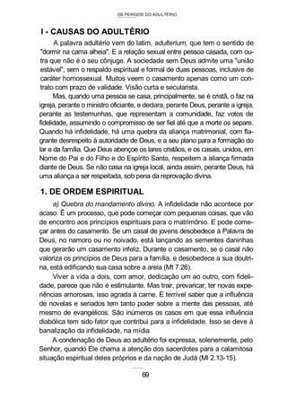 OS PERIGOS DO ADULTÉRIO
I - CAUSAS DO ADULTÉRIO
A palavra adultério vem do latim, adulterium, que tem o sentido de
"dormir na cama alheia". E a relação sexual entre pessoa casada, com ou-
tra que não é o seu cônjuge. A sociedade sem Deus admite uma "união
estável", sem o respaldo espiritual e formal de duas pessoas, inclusive de
caráter homossexual. Muitos veem o casamento apenas como um con-
trato com prazo de validade. Visão curta e secularista.
Mas, quando uma pessoa se casa, principalmente, se é cristã, o faz na
igreja, perante o ministro oficiante, e declara, perante Deus, perante a igreja,
perante as testemunhas, que representam a comunidade, faz votos de
fidelidade, assumindo o compromisso de ser fiel até que a morte os separe.
Quando há infidelidade, há uma quebra da aliança matrimonial, com fla-
grante desrespeito à autoridade de Deus, e a seu plano para a formação do
lar e da família. Que Deus abençoe os lares cristãos, e os casais, unidos, em
Nome do Pai e do Filho e do Espírito Santo, respeitem a aliança firmada
diante de Deus. Se não casa na igreja local, ainda assim, perante Deus, há
uma aliança a ser respeitada, sob pena da reprovação divina.
1. DE ORDEM ESPIRITUAL
a) Quebra do mandamento divino. A infidelidade não acontece por
acaso. Ê um processo, que pode começar com pequenas coisas, que vão
de encontro aos princípios espirituais para o matrimônio. E pode come-
çar antes do casamento. Se um casal de jovens desobedece à Palavra de
Deus, no namoro ou no noivado, está lançando as sementes daninhas
que gerarão um casamento infeliz. Durante o casamento, se o casal não
valoriza os princípios de Deus para a família, e desobedece a sua doutri-
na, está edificando sua casa sobre a areia (Mt 7.26).
Viver a vida a dois, com amor, dedicação um ao outro, com fideli-
dade, parece que não é estimulante. Mas trair, prevaricar, ter novas expe-
riências amorosas, isso agrada à carne. E terrível saber que a influência
de novelas e seriados tem tanto poder sobre a mente das pessoas, até
mesmo de evangélicos. São inúmeros os casos em que essa influência
diabólica tem sido fator que contribui para a infidelidade. Isso se deve à
banalização da infidelidade, na mídia.
A condenação de Deus ao adultério foi expressa, solenemente, pelo
Senhor, quando Ele chama a atenção dos sacerdotes para a calamitosa
situação espiritual deles próprios e da nação de Judá (Ml 2.13-15).
69
 
