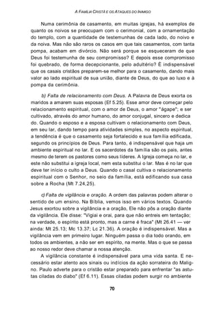 A FAMÍLIA CRISTÃ E OS ATAQUES DO INIMIGO
Numa cerimônia de casamento, em muitas igrejas, há exemplos de
quanto os noivos se preocupam com o cerimonial, com a ornamentação
do templo, com a quantidade de testemunhas de cada lado, do noivo e
da noiva. Mas não são raros os casos em que tais casamentos, com tanta
pompa, acabam em divórcio. Não será porque se esqueceram de que
Deus foi testemunha de seu compromisso? E depois esse compromisso
foi quebrado, de forma decepcionante, pelo adultério? È indispensável
que os casais cristãos preparem-se melhor para o casamento, dando mais
valor ao lado espiritual de sua união, diante de Deus, do que ao luxo e à
pompa da cerimônia.
b) Falta de relacionamento com Deus. A Palavra de Deus exorta os
maridos a amarem suas esposas (Ef 5.25). Esse amor deve começar pelo
relacionamento espiritual, com o amor de Deus, o amor "ágape"; e ser
cultivado, através do amor humano, do amor conjugal, sincero e dedica
do. Quando o esposo e a esposa cultivam o relacionamento com Deus,
em seu lar, dando tempo para atividades simples, no aspecto espiritual,
a tendência é que o casamento seja fortalecido e sua família edificada,
segundo os princípios de Deus. Para tanto, é indispensável que haja um
ambiente espiritual no lar. E os sacerdotes da família são os pais, antes
mesmo de terem os pastores como seus líderes. A Igreja começa no lar, e
este não substitui a igreja local, nem esta substitui o lar. Mas é no lar que
deve ter início o culto a Deus. Quando o casal cultiva o relacionamento
espiritual com o Senhor, no seio da família, está edificando sua casa
sobre a Rocha (Mt 7.24,25).
c) Falta de vigilância e oração. A ordem das palavras podem alterar o
sentido de um ensino. Na Bíblia, vemos isso em vários textos. Quando
Jesus exortou sobre a vigilância e a oração, Ele não pôs a oração diante
da vigilância. Ele disse: "Vigiai e orai, para que não entreis em tentação;
na verdade, o espírito está pronto, mas a carne é fraca" (Mt 26.41 — ver
ainda: Mt 25.13; Mc 13.37; Lc 21.36). A oração é indispensável. Mas a
vigilância vem em primeiro lugar. Ninguém passa o dia todo orando, em
todos os ambientes, a não ser em espírito, na mente. Mas o que se passa
ao nosso redor deve chamar a nossa atenção.
A vigilância constante é indispensável para uma vida santa. E ne-
cessário estar atento aos sinais ou indícios da ação sorrateira do Malig-
no. Paulo adverte para o cristão estar preparado para enfrentar "as astu-
tas ciladas do diabo" (Ef 6.11). Essas ciladas podem surgir no ambiente
70
 
