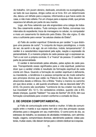 Os PERIGOS DO ADULTÉRIO
do trabalho. Um jovem obreiro, dedicado, envolvido na evangelização,
ao lado de sua esposa, dirigia cultos ao ar livre. Em um determinado
dia, deixou um bilhete para a esposa, informando-a que havia saído de
casa, e não mais voltaria. Foi um choque para a esposa cristã, que jamais
esperava tal atitude por parte do seu marido.
Logo, ela ficou sabendo que ele engravidara uma colega de traba-
lho. Seu casamento acabou. Tudo começou com flertes, conversas nos
intervalos do expediente; troca de mensagens no celular, no computador
e mais um casamento foi destruído pelo Diabo. Ele não vigiou. E não
orou o suficiente para vencer "as astutas ciladas do Diabo".
d) Falta de caráter espiritual. Entende-se por caráter "o que distin-
gue uma pessoa de outra"; "o conjunto de traços psicológicos, o modo
de ser, de sentir e de agir, de um indivíduo, índole, temperamento". O
caráter é a característica responsável pela ação, reação e expressão da
personalidade. E a maneira própria de cada pessoa agir e expressar-se.
Tem a ver com a própria conduta. E a "marca" da pessoa. O caráter faz
parte da personalidade.
O caráter é demonstrado pelas atitudes, pelas ações de cada pes-
soa. Transportando esses significados para a vida espiritual, podemos
dizer que o caráter cristão é resultado da formação espiritual de cada
crente em Deus. Quando a formação do caráter espiritual é deficiente,
ou inexistente, a tendência é a pessoa comportar-se de modo estranho
aos princípios divinos que estão na Palavra de Deus. Eles devem ser
absorvidos desde a infância. Diz a Bíblia: "Instrui o menino no caminho
em que deve andar, e, até quando envelhecer, não se desviará dele" (Pv
22.6). Os jovens são exortados: "Lembra-te do teu criador nos dias da
tua mocidade" (Ec 12.1). Os verdadeiros cristãos, quando vão à ED,
desde crianças, quando "habitam" "na casa do Senhor" (SI 23.6), têm sua
formação consolidada para viverem conforme a vontade de Deus.
2. DE ORDEM COMPORTAMENTAL.
a) Falta de comunicação entre marido e mulher. A falta de comuni-
cação entre o marido e sua esposa tem sido uma das principais causas
eficientes para o desgaste em seu matrimônio. O corre-corre do dia, os
estresses do trabalho, os excessos de atividades ministeriais, com adminis-
tração, viagens, compromissos diversos, atendimento pastoral, visitas pas-
torais, muitas vezes, não deixam tempo para o obreiro dedicar-se à esposa.
71
 