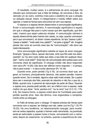 A FAMÍLIA CRISTÃ E OS ATAQUES DO INIMIGO
O resultado, muitas vezes, é o esfriamento do amor conjugal. Há
estudos que comprovam que a falta de diálogo, de conversa a dois, de
atenção um ao outro, contribui mais para o adultério do que a atração
ou sedução sexual. Assim, é indispensável o marido refletir sobre sua
agenda, e reservar tempo para comunicar-se com sua esposa.
O esposo e a esposa devem desenvolver a comunicação significativa.
Evitar a comunicação rotineira. A comunicação significativa é aquela
em que o cônjuge fala para o outro coisas que têm significado, que têm
valor, mesmo que sejam palavras simples. A comunicação rotineira é
aquela desenvolvida pela maioria dos casais, ou seja, quando conversam
(se é que conversam), só dizem coisas repetitivas, do tipo "passa o pão",
"passa a batata"; "onde está meu paletó?", "vai para a igreja?" etc. Imagine
passar dez anos só ouvindo esse tipo de "comunicação"; não deve ser
nada interessante.
Uma comunicação significativa estreita os laços do amor conjugal.
Exemplo: "graças a Deus, apesar das lutas, sinto que Ele está nos aben-
çoando"; ou "eu amo você; saiba que estou a seu lado em qualquer situa-
ção"; "como você está?". Esse tipo de comunicação abre portas para uma
conversa cheia de significado. O cônjuge cristão não deve responder
com raiva (Pv 14.29); não deve dar silêncio como resposta — é pirraça;
não é para crente — e deve evitar aborrecer (Pv 10.19).
Quando errar, pedir perdão (Tg 5.16). Já ouvimos dizer que, em
geral, os homens, principalmente obreiros, não pedem perdão, mesmo
quando erram. Se é verdade, alguma coisa está muito errada. Se o pastor
deve ser o exemplo dos fiéis, exemplo do rebanho e não faz o que diz a
Bíblia, quando erra, é passível de reprovação da parte de Deus. Quando
o esposo erra, precisa pedir perdão, sim; se a falha é com a esposa, nada
melhor do que dizer: "errei; perdoe-me"; "eu te amo" (ver Cl 3.13; 1 Pe
4.8). Da mesma forma, a esposa cristã deve ter humildade para pedir
perdão quando errar. Isso não diminui, mas engrandece o comporta-
mento entre os cônjuges.
h) Falta de tempo para o cônjuge. O esposo precisa dar tempo para
conversar com a esposa, ter diálogo com ela, saber ouvi-la (Tg 1.19; Pv
18.23). Há uma tendência, no relacionamento conjugal, para inverte-
rem-se certos aspectos; quando o homem está namorando, na juventude,
sente-se estimulado a passar horas e horas, conversando com a namo-
rada; depois do casamento, no entanto, quando a experiência de vida
72
 