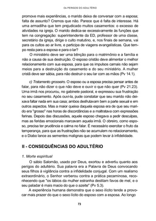 Os PERIGOS DO ADULTÉRIO
promove mais experiências, o marido deixa de conversar com a esposa;
falta de assunto? Cremos que não. Parece que é falta de interesse. Há
uma armadilha que tem prejudicado muitos casamentos: o excesso de
atividades na igreja. O marido dedica-se excessivamente às funções que
tem na congregação: superintendente da ED, professor de uma classe,
secretário da igreja, dirige o culto matutino, e, nos finais de semana, vai
para os cultos ao ar livre, e participa de viagens evangelísticas. Que tem-
po resta para a esposa e para o lar?
O ministério deve ser uma bênção para o matrimônio e a família e
não a causa de sua destruição. O esposo cristão deve alimentar o melhor
relacionamento com sua esposa, para que os impulsos carnais não sejam
meios para a destruição do casamento e do seu ministério. A mulher
cristã deve ser sábia, para não destruir o seu lar com as mãos (Pv 14.1).
c) Tratamento grosseiro. O esposo ou a esposa precisa pensar antes de
falar, para não dizer o que não deve e ouvir o que não quer (Pv 21.23).
Uma irmã nos procurou, no gabinete pastoral, e expressou sua frustração
no seu casamento. Após ouvi-la, pude constatar que seu marido não dei-
xava faltar nada em sua casa; ambos desfrutavam bem a parte sexual e em
outros aspectos. Mas a maior queixa daquela esposa era de que seu mari-
do era "grosso" nas horas de discordâncias e a maltratava com expressões
ferinas. Depois das discussões, aquele esposo chegava a pedir desculpas,
mas as feridas emocionais marcavam aquela irmã. O obreiro, como espo-
so, precisa ter prudência e calma no falar. É necessário exercitar o fruto da
temperança, para que as frustrações não se acumulem no relacionamento,
e o Diabo lance as sementes malignas que podem levar à infidelidade.
II - CONSEQUÊNCIAS DO ADULTÉRIO
1. Morte espiritual
O sábio Salomão, usado por Deus, exortou e advertiu quanto aos
perigos do adultério. Sua palavra era a Palavra de Deus convocando
seus filhos à vigilância contra a infidelidade conjugal. Com um realismo
extraordinário, o Senhor verberou contra a prática pecaminosa, reco-
nhecendo que "os lábios da mulher estranha destilam favos de mel, e o
seu paladar é mais macio do que o azeite" (Pv 5.3).
A experiência humana demonstra que o sexo ilícito tende a provo-
car mais prazer do que o sexo lícito do esposo com a esposa. Ao longo
73
 