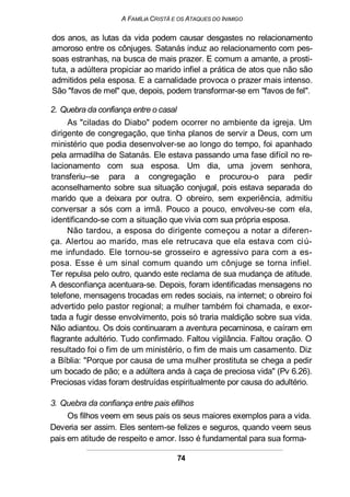 A FAMÍLIA CRISTÃ E OS ATAQUES DO INIMIGO
dos anos, as lutas da vida podem causar desgastes no relacionamento
amoroso entre os cônjuges. Satanás induz ao relacionamento com pes-
soas estranhas, na busca de mais prazer. E comum a amante, a prosti-
tuta, a adúltera propiciar ao marido infiel a prática de atos que não são
admitidos pela esposa. E a carnalidade provoca o prazer mais intenso.
São "favos de mel" que, depois, podem transformar-se em "favos de fel".
2. Quebra da confiança entre o casal
As "ciladas do Diabo" podem ocorrer no ambiente da igreja. Um
dirigente de congregação, que tinha planos de servir a Deus, com um
ministério que podia desenvolver-se ao longo do tempo, foi apanhado
pela armadilha de Satanás. Ele estava passando uma fase difícil no re-
lacionamento com sua esposa. Um dia, uma jovem senhora,
transferiu--se para a congregação e procurou-o para pedir
aconselhamento sobre sua situação conjugal, pois estava separada do
marido que a deixara por outra. O obreiro, sem experiência, admitiu
conversar a sós com a irmã. Pouco a pouco, envolveu-se com ela,
identificando-se com a situação que vivia com sua própria esposa.
Não tardou, a esposa do dirigente começou a notar a diferen-
ça. Alertou ao marido, mas ele retrucava que ela estava com ciú-
me infundado. Ele tornou-se grosseiro e agressivo para com a es-
posa. Esse é um sinal comum quando um cônjuge se torna infiel.
Ter repulsa pelo outro, quando este reclama de sua mudança de atitude.
A desconfiança acentuara-se. Depois, foram identificadas mensagens no
telefone, mensagens trocadas em redes sociais, na internet; o obreiro foi
advertido pelo pastor regional; a mulher também foi chamada, e exor-
tada a fugir desse envolvimento, pois só traria maldição sobre sua vida.
Não adiantou. Os dois continuaram a aventura pecaminosa, e caíram em
flagrante adultério. Tudo confirmado. Faltou vigilância. Faltou oração. O
resultado foi o fim de um ministério, o fim de mais um casamento. Diz
a Bíblia: "Porque por causa de uma mulher prostituta se chega a pedir
um bocado de pão; e a adúltera anda à caça de preciosa vida" (Pv 6.26).
Preciosas vidas foram destruídas espiritualmente por causa do adultério.
3. Quebra da confiança entre pais efilhos
Os filhos veem em seus pais os seus maiores exemplos para a vida.
Deveria ser assim. Eles sentem-se felizes e seguros, quando veem seus
pais em atitude de respeito e amor. Isso é fundamental para sua forma-
74
 