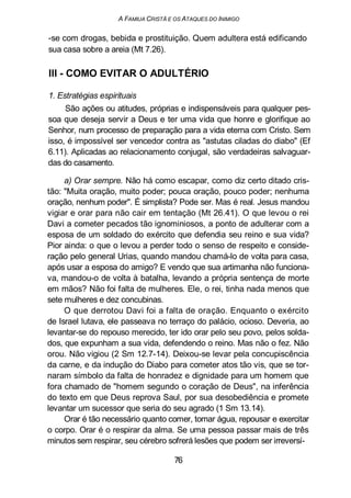 A FAMIUA CRISTÃ E OS ATAQUES DO INIMIGO
-se com drogas, bebida e prostituição. Quem adultera está edificando
sua casa sobre a areia (Mt 7.26).
III - COMO EVITAR O ADULTÉRIO
1. Estratégias espirituais
São ações ou atitudes, próprias e indispensáveis para qualquer pes-
soa que deseja servir a Deus e ter uma vida que honre e glorifique ao
Senhor, num processo de preparação para a vida eterna com Cristo. Sem
isso, é impossível ser vencedor contra as "astutas ciladas do diabo" (Ef
6.11). Aplicadas ao relacionamento conjugal, são verdadeiras salvaguar-
das do casamento.
a) Orar sempre. Não há como escapar, como diz certo ditado cris-
tão: "Muita oração, muito poder; pouca oração, pouco poder; nenhuma
oração, nenhum poder". É simplista? Pode ser. Mas é real. Jesus mandou
vigiar e orar para não cair em tentação (Mt 26.41). O que levou o rei
Davi a cometer pecados tão ignominiosos, a ponto de adulterar com a
esposa de um soldado do exército que defendia seu reino e sua vida?
Pior ainda: o que o levou a perder todo o senso de respeito e conside-
ração pelo general Urias, quando mandou chamá-lo de volta para casa,
após usar a esposa do amigo? E vendo que sua artimanha não funciona-
va, mandou-o de volta à batalha, levando a própria sentença de morte
em mãos? Não foi falta de mulheres. Ele, o rei, tinha nada menos que
sete mulheres e dez concubinas.
O que derrotou Davi foi a falta de oração. Enquanto o exército
de Israel lutava, ele passeava no terraço do palácio, ocioso. Deveria, ao
levantar-se do repouso merecido, ter ido orar pelo seu povo, pelos solda-
dos, que expunham a sua vida, defendendo o reino. Mas não o fez. Não
orou. Não vigiou (2 Sm 12.7-14). Deixou-se levar pela concupiscência
da carne, e da indução do Diabo para cometer atos tão vis, que se tor-
naram símbolo da falta de honradez e dignidade para um homem que
fora chamado de "homem segundo o coração de Deus", na inferência
do texto em que Deus reprova Saul, por sua desobediência e promete
levantar um sucessor que seria do seu agrado (1 Sm 13.14).
Orar é tão necessário quanto comer, tomar água, repousar e exercitar
o corpo. Orar é o respirar da alma. Se uma pessoa passar mais de três
minutos sem respirar, seu cérebro sofrerá lesões que podem ser irreversí-
76
 