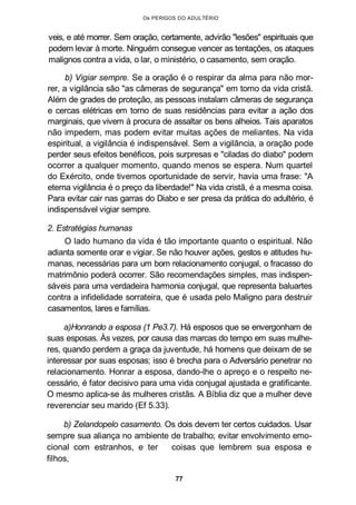 Os PERIGOS DO ADULTÉRIO
veis, e até morrer. Sem oração, certamente, advirão "lesões" espirituais que
podem levar à morte. Ninguém consegue vencer as tentações, os ataques
malignos contra a vida, o lar, o ministério, o casamento, sem oração.
b) Vigiar sempre. Se a oração é o respirar da alma para não mor-
rer, a vigilância são "as câmeras de segurança" em torno da vida cristã.
Além de grades de proteção, as pessoas instalam câmeras de segurança
e cercas elétricas em torno de suas residências para evitar a ação dos
marginais, que vivem à procura de assaltar os bens alheios. Tais aparatos
não impedem, mas podem evitar muitas ações de meliantes. Na vida
espiritual, a vigilância é indispensável. Sem a vigilância, a oração pode
perder seus efeitos benéficos, pois surpresas e "ciladas do diabo" podem
ocorrer a qualquer momento, quando menos se espera. Num quartel
do Exército, onde tivemos oportunidade de servir, havia uma frase: "A
eterna vigilância é o preço da liberdade!" Na vida cristã, é a mesma coisa.
Para evitar cair nas garras do Diabo e ser presa da prática do adultério, é
indispensável vigiar sempre.
2. Estratégias humanas
O lado humano da vida é tão importante quanto o espiritual. Não
adianta somente orar e vigiar. Se não houver ações, gestos e atitudes hu-
manas, necessárias para um bom relacionamento conjugal, o fracasso do
matrimônio poderá ocorrer. São recomendações simples, mas indispen-
sáveis para uma verdadeira harmonia conjugal, que representa baluartes
contra a infidelidade sorrateira, que é usada pelo Maligno para destruir
casamentos, lares e famílias.
a)Honrando a esposa (1 Pe3.7). Há esposos que se envergonham de
suas esposas. Às vezes, por causa das marcas do tempo em suas mulhe-
res, quando perdem a graça da juventude, há homens que deixam de se
interessar por suas esposas; isso é brecha para o Adversário penetrar no
relacionamento. Honrar a esposa, dando-lhe o apreço e o respeito ne-
cessário, é fator decisivo para uma vida conjugal ajustada e gratificante.
O mesmo aplica-se às mulheres cristãs. A Bíblia diz que a mulher deve
reverenciar seu marido (Ef 5.33).
b) Zelandopelo casamento. Os dois devem ter certos cuidados. Usar
sempre sua aliança no ambiente de trabalho; evitar envolvimento emo-
cional com estranhos, e ter coisas que lembrem sua esposa e
filhos,
77
 