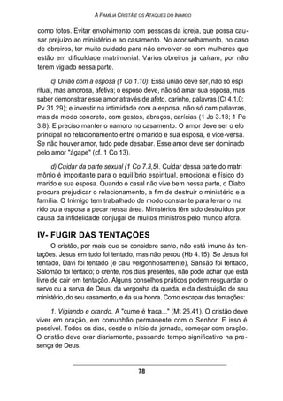 A FAMÍLIA CRISTÃ E OS ATAQUES DO INIMIGO
como fotos. Evitar envolvimento com pessoas da igreja, que possa cau-
sar prejuízo ao ministério e ao casamento. No aconselhamento, no caso
de obreiros, ter muito cuidado para não envolver-se com mulheres que
estão em dificuldade matrimonial. Vários obreiros já caíram, por não
terem vigiado nessa parte.
c) União com a esposa (1 Co 1.10). Essa união deve ser, não só espi
ritual, mas amorosa, afetiva; o esposo deve, não só amar sua esposa, mas
saber demonstrar esse amor através de afeto, carinho, palavras (Ct 4.1,0;
Pv 31.29); e investir na intimidade com a esposa, não só com palavras,
mas de modo concreto, com gestos, abraços, carícias (1 Jo 3.18; 1 Pe
3.8). E preciso manter o namoro no casamento. O amor deve ser o elo
principal no relacionamento entre o marido e sua esposa, e vice-versa.
Se não houver amor, tudo pode desabar. Esse amor deve ser dominado
pelo amor "ágape" (cf. 1 Co 13).
d) Cuidar da parte sexual (1 Co 7.3,5). Cuidar dessa parte do matri
mônio é importante para o equilíbrio espiritual, emocional e físico do
marido e sua esposa. Quando o casal não vive bem nessa parte, o Diabo
procura prejudicar o relacionamento, a fim de destruir o ministério e a
família. O Inimigo tem trabalhado de modo constante para levar o ma
rido ou a esposa a pecar nessa área. Ministérios têm sido destruídos por
causa da infidelidade conjugal de muitos ministros pelo mundo afora.
IV- FUGIR DAS TENTAÇÕES
O cristão, por mais que se considere santo, não está imune às ten-
tações. Jesus em tudo foi tentado, mas não pecou (Hb 4.15). Se Jesus foi
tentado, Davi foi tentado (e caiu vergonhosamente), Sansão foi tentado,
Salomão foi tentado; o crente, nos dias presentes, não pode achar que está
livre de cair em tentação. Alguns conselhos práticos podem resguardar o
servo ou a serva de Deus, da vergonha da queda, e da destruição de seu
ministério, do seu casamento, e da sua honra. Como escapar das tentações:
1. Vigiando e orando. A "cume é fraca..." (Mt 26.41). O cristão deve
viver em oração, em comunhão permanente com o Senhor. E isso é
possível. Todos os dias, desde o início da jornada, começar com oração.
O cristão deve orar diariamente, passando tempo significativo na pre-
sença de Deus.
78
 