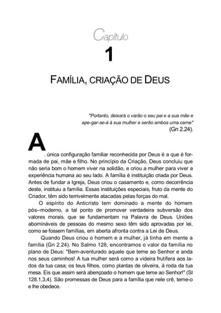 1
FAMÍLIA, CRIAÇÃO DE DEUS
"Portanto, deixará o varão o seu pai e a sua mãe e
ape-gar-se-á à sua mulher e serão ambos uma carne"
(Gn 2.24).
A. única configuração familiar reconhecida por Deus é a que é for-
mada de pai, mãe e filho. No princípio da Criação, Deus concluiu que
não seria bom o homem viver na solidão, e criou a mulher para viver a
experiência humana ao seu lado. A família é instituição criada por Deus.
Antes de fundar a Igreja, Deus criou o casamento e, como decorrência
deste, instituiu a família. Essas instituições especiais, fruto da mente do
Criador, têm sido terrivelmente atacadas pelas forças do mal.
O espírito do Anticristo tem dominado a mente do homem
pós--moderno, a tal ponto de promover verdadeira subversão dos
valores morais, que se fundamentam na Palavra de Deus. Uniões
abomináveis de pessoas do mesmo sexo têm sido aprovadas por lei,
como se fossem famílias, em aberta afronta contra a Lei de Deus.
Quando Deus criou o homem e a mulher, já tinha em mente a
família (Gn 2.24). No Salmo 128, encontramos o valor da família no
plano de Deus: "Bem-aventurado aquele que teme ao Senhor e anda
nos seus caminhos! A tua mulher será como a videira frutífera aos la-
dos da tua casa; os teus filhos, como plantas de oliveira, à roda da tua
mesa. Eis que assim será abençoado o homem que teme ao Senhor!" (SI
128.1,3,4). São promessas de Deus para a família que nele crê, teme-o
e lhe obedece.
 