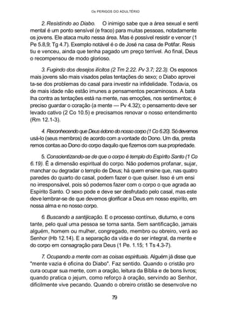Os PERIGOS DO ADULTÉRIO
2. Resistindo ao Diabo. O inimigo sabe que a área sexual e senti
mental é um ponto sensível (e fraco) para muitas pessoas, notadamente
os jovens. Ele ataca muito nessa área. Mas é possível resistir e vencer (1
Pe 5.8,9; Tg 4.7). Exemplo notável é o de José na casa de Potifar. Resis
tiu e venceu, ainda que tenha pagado um preço terrível. Ao final, Deus
o recompensou de modo glorioso.
3. Fugindo dos desejos ilícitos (2 Tm 2.22. Pv 3.7; 22.3). Os esposos
mais jovens são mais visados pelas tentações do sexo; o Diabo aprovei
ta-se dos problemas do casal para investir na infidelidade. Todavia, os
de mais idade não estão imunes a pensamentos pecaminosos. A bata
lha contra as tentações está na mente, nas emoções, nos sentimentos; é
preciso guardar o coração (a mente — Pv 4.32); o pensamento deve ser
levado cativo (2 Co 10.5) e precisamos renovar o nosso entendimento
(Rm 12.1-3).
4. ReconhecendoqueDeusédonodonossocorpo(1Co6.20).Sódevemos
usá-lo (seus membros) de acordo com a vontade do Dono. Um dia, presta
remos contas ao Dono do corpo daquilo que fizemos com sua propriedade.
5. Conscientizando-se de que o corpo é templo do Espírito Santo (1 Co
6.19). Ê a dimensão espiritual do corpo. Não podemos profanar, sujar,
manchar ou degradar o templo de Deus; há quem ensine que, nas quatro
paredes do quarto do casal, podem fazer o que quiser. Isso é um ensi
no irresponsável, pois só podemos fazer com o corpo o que agrada ao
Espírito Santo. O sexo pode e deve ser desfrutado pelo casal, mas este
deve lembrar-se de que devemos glorificar a Deus em nosso espírito, em
nossa alma e no nosso corpo.
6. Buscando a santijicação. E o processo contínuo, diuturno, e cons
tante, pelo qual uma pessoa se torna santa. Sem santificação, jamais
alguém, homem ou mulher, congregado, membro ou obreiro, verá ao
Senhor (Hb 12.14). E a separação da vida e do ser integral, da mente e
do corpo em consagração para Deus (1 Pe. 1.15; 1 Ts 4.3-7).
7. Ocupando a mente com as coisas espirituais. Alguém já disse que
"mente vazia é oficina do Diabo". Faz sentido. Quando o cristão pro
cura ocupar sua mente, com a oração, leitura da Bíblia e de bons livros;
quando pratica o jejum, como reforço à oração, servindo ao Senhor,
dificilmente vive pecando. Quando o obreiro cristão se desenvolve no
79
 