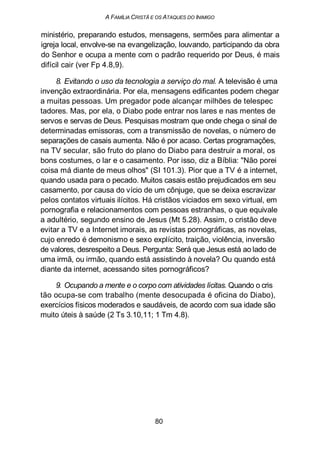 A FAMÍLIA CRISTÃ E OS ATAQUES DO INIMIGO
ministério, preparando estudos, mensagens, sermões para alimentar a
igreja local, envolve-se na evangelização, louvando, participando da obra
do Senhor e ocupa a mente com o padrão requerido por Deus, é mais
difícil cair (ver Fp 4.8,9).
8. Evitando o uso da tecnologia a serviço do mal. A televisão é uma
invenção extraordinária. Por ela, mensagens edificantes podem chegar
a muitas pessoas. Um pregador pode alcançar milhões de telespec
tadores. Mas, por ela, o Diabo pode entrar nos lares e nas mentes de
servos e servas de Deus. Pesquisas mostram que onde chega o sinal de
determinadas emissoras, com a transmissão de novelas, o número de
separações de casais aumenta. Não é por acaso. Certas programações,
na TV secular, são fruto do plano do Diabo para destruir a moral, os
bons costumes, o lar e o casamento. Por isso, diz a Bíblia: "Não porei
coisa má diante de meus olhos" (SI 101.3). Pior que a TV é a internet,
quando usada para o pecado. Muitos casais estão prejudicados em seu
casamento, por causa do vício de um cônjuge, que se deixa escravizar
pelos contatos virtuais ilícitos. Há cristãos viciados em sexo virtual, em
pornografia e relacionamentos com pessoas estranhas, o que equivale
a adultério, segundo ensino de Jesus (Mt 5.28). Assim, o cristão deve
evitar a TV e a Internet imorais, as revistas pornográficas, as novelas,
cujo enredo é demonismo e sexo explícito, traição, violência, inversão
de valores, desrespeito a Deus. Pergunta: Será que Jesus está ao lado de
uma irmã, ou irmão, quando está assistindo à novela? Ou quando está
diante da internet, acessando sites pornográficos?
9. Ocupando a mente e o corpo com atividades lícitas. Quando o cris
tão ocupa-se com trabalho (mente desocupada é oficina do Diabo),
exercícios físicos moderados e saudáveis, de acordo com sua idade são
muito úteis à saúde (2 Ts 3.10,11; 1 Tm 4.8).
80
 