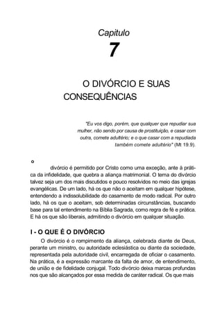 Capitulo
7
O DIVÓRCIO E SUAS
CONSEQUÊNCIAS
"Eu vos digo, porém, que qualquer que repudiar sua
mulher, não sendo por causa de prostituição, e casar com
outra, comete adultério; e o que casar com a repudiada
também comete adultério" (Mt 19.9).
o
divórcio é permitido por Cristo como uma exceção, ante à práti-
ca da infidelidade, que quebra a aliança matrimonial. O tema do divórcio
talvez seja um dos mais discutidos e pouco resolvidos no meio das igrejas
evangélicas. De um lado, há os que não o aceitam em qualquer hipótese,
entendendo a indissolubilidade do casamento de modo radical. Por outro
lado, há os que o aceitam, sob determinadas circunstâncias, buscando
base para tal entendimento na Bíblia Sagrada, como regra de fé e prática.
E há os que são liberais, admitindo o divórcio em qualquer situação.
I - O QUE É O DIVÓRCIO
O divórcio é o rompimento da aliança, celebrada diante de Deus,
perante um ministro, ou autoridade eclesiástica ou diante da sociedade,
representada pela autoridade civil, encarregada de oficiar o casamento.
Na prática, é a expressão marcante da falta de amor, de entendimento,
de união e de fidelidade conjugal. Todo divórcio deixa marcas profundas
nos que são alcançados por essa medida de caráter radical. Os que mais
 