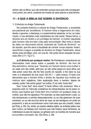 A FAMÍLIA CRISTÃ E OS ATAQUES DO INIMIGO
sofrem são os filhos, que não entendem porque seus pais não conseguem
viver juntos, em amor, cuidando da missão de zelar pelo lar e pela família.
11 - 0 QUE A BÍBLIA DIZ SOBRE O DIVÓRCIO
1. O divórcio no Antigo Testamento
No contexto histórico e cultural do Antigo Testamento, a sociedade
era patriarcal por excelência. O homem tinha a hegemonia em tudo,
desde o governo, a liderança, e a preeminência absoluta, no lar, no casa-
mento, e nas decisões mais importantes da vida social. Dessa forma, o
divórcio era um direito e um privilégio do homem. A mulher repudiada
pelo homem não era bem vista pela comunidade. Mas tinha o direito
de obter um documento oficial, chamado de "Carta de Divórcio", ou
de repúdio, que lhe dava a faculdade de contrair novas núpcias. Assim,
resumimos a seguir a questão do divórcio no Antigo Testamento. Jesus
aboliu esse privilégio, pois, em sua lei, não pode haver acepção de pes-
soas (Rm 2.11; Tg 2.1).
a) O divórcio por qualquer motivo. No Pentateuco, encontramos as
informações mais claras sobre a questão do divórcio. No livro de
Deu-teronômio, lemos que: "Quando um homem tomar uma mulher e
se casar com ela, então, será que, se não achar graça em seus olhos, por
nela achar coisa feia, ele lhe fará escrito de repúdio, e lho dará na sua
mão, e a despedirá da sua casa" (Dt 24.1 — grifo nosso). O texto nos
demonstra que o homem tinha o direito de repudiar sua mulher por
motivos bem subjetivos. Sem explicação clara, o homem, depois de
casado, podia "não achar graça" na mulher. E ver nela "coisa feia".
Que "coisa feia" seria essa? O texto bíblico não esclarece. Mas a
resposta está no Talmude (coletânea de interpretações da lei pelos ra-
binos), que explica que "coisa feia" era o homem ver qualquer coisa, na
mulher, que não lhe agradava. Por exemplo: se elas queimavam o pão, ou
não temperavam a comida adequadamente, ou se não gostavam de suas
maneiras, ou se não era boa dona de casa; se ela estragava um prato ao
prepará-lo; e até se encontrasse outra mais bela que ela (Josefo, citado
por Duty, p. 20). Ou, ainda, se usasse cabelos soltos, se andasse pelas ruas
sem motivo, se falasse com homens que não fossem seus familiares, se
maltratasse os pais do esposo, se gritasse com os maridos de maneira que
os ouvintes o ouvissem, etc. (Da Silva, p. 28).
82
 
