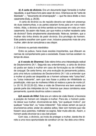 O DIVÓRCIO E SUAS CONSEQUÊNCIAS
b) A carta de divórcio. Era um documento legal, fornecido à mulher
repudiada, a qual ficava livre para casar de novo. Chamava-se de "carta de
liberdade" — "documento de emancipação" — que lhe dava direito a novo
casamento (Duty, p. 29,30).
A carta de divórcio ou de repúdio deveria ser dada em presença
de duas testemunhas, e as partes estariam livres para um novo matri-
mônio. Aliás, o divórcio só tinha sentido se houvesse em vista um novo
casamento. Se assim não fosse, por que motivo a mulher receberia carta
de divórcio? Seria simplesmente abandonada. Note-se, também, que a
mulher não tinha direito de pedir divórcio. Era privilégio do homem.
Este poderia escolher com quem viver, inclusive possuindo mais de uma
mulher, além de ter concubinas a seu dispor.
2. O divórcio no período interbíblico
Entre os judeus, havia duas escolas importantes, que ditavam as
normas de comportamento para a sociedade. Essas normas existiam no
tempo de Jesus.
a) A escola de Shammai. Este rabino tinha uma interpretação radical
de Deuteronômio 24.1. Segundo seu entendimento, a carta de divórcio
só podia ser dada à mulher em caso de fornicação ou de infidelida-
de conjugal. De certa forma, era uma evolução do pensamento judaico,
pois uma leitura cuidadosa de Deuteronômio 24.1 dá a entender que
a mulher só podia ser despedida se o homem achasse nela "coisa feia",
ou "coisa indecente", sem que isso fosse a prática de infidelidade ou
prostituição, visto que às mulheres infiéis só restava a pena de morte (cf.
Lv 20.10; Dt 22.20-22). Mas a visão de Shammai era bem aceita por
grande parte dos intérpretes da Lei. Veremos que Jesus corroborou esse
pensamento, quando doutrinou sobre o assunto.
b)A escola de Hillel. Este era um rabino de visão liberal, e favorecia
a posição do homem em relação à mulher. Para ele, o homem pode-
ria deixar sua mulher, divorciando-se dela, "por qualquer motivo", por
qualquer "coisa feia", ou "coisa indecente". Tais coisas seriam as que já
enumeramos antes: andar de cabelos soltos, falar com homens que não
fossem seus parentes, maltratar os sogros, falar muito alto etc. Assim, o
homem podia divorciar-se a seu bel-prazer.
Com isso, o divórcio, ao invés de proteger a mulher, dando-lhe di-
reito a uma nova oportunidade de constituir um lar, fez dela uma vítima
83
 
